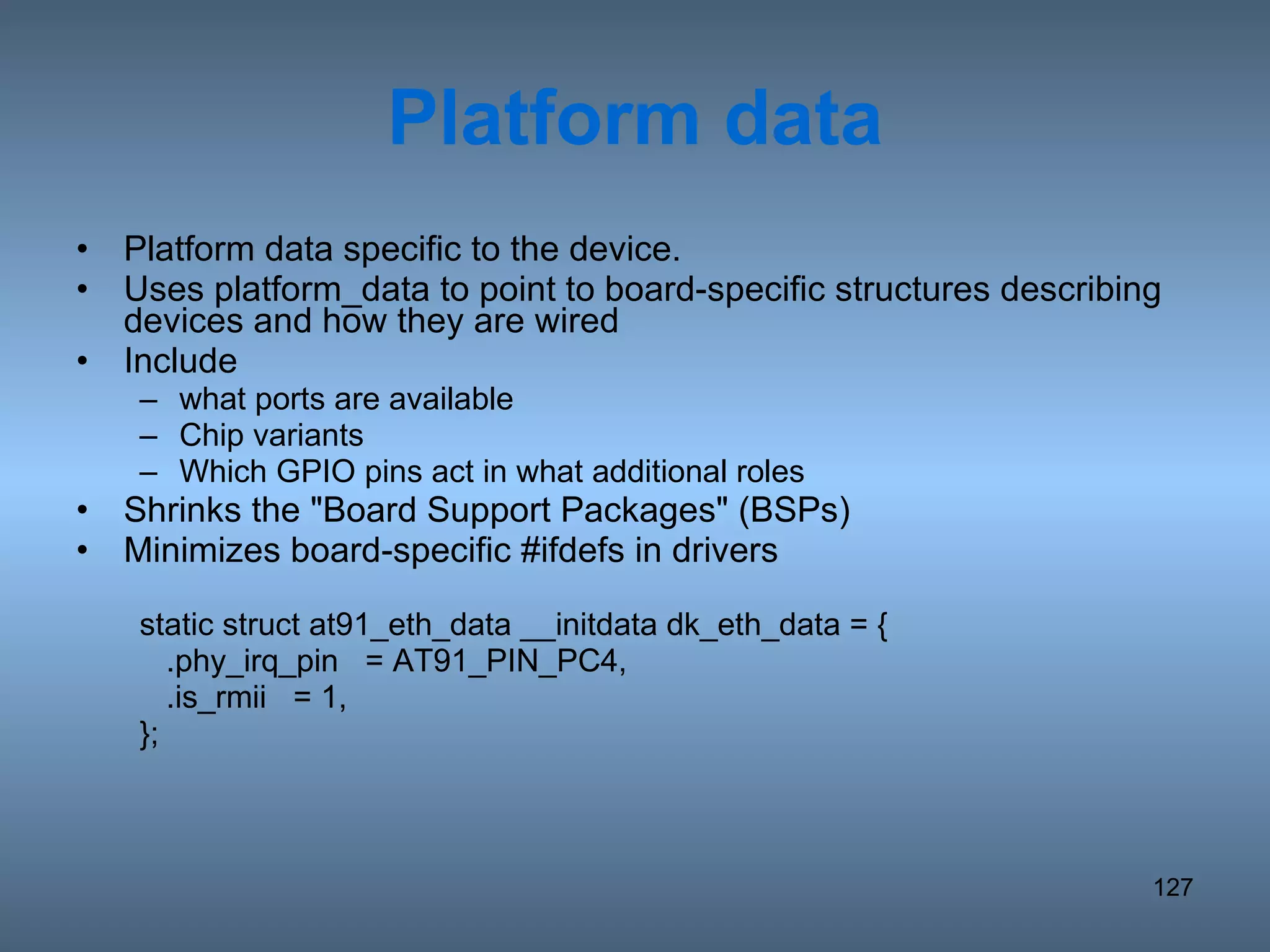 Platform data Platform data specific to the device. Uses platform_data to point to board-specific structures describing devices and how they are wired Include what ports are available Chip variants Which GPIO pins act in what additional roles Shrinks the &quot;Board Support Packages&quot; (BSPs) Minimizes board-specific #ifdefs in drivers static struct at91_eth_data __initdata dk_eth_data = { .phy_irq_pin  = AT91_PIN_PC4, .is_rmii  = 1, }; 