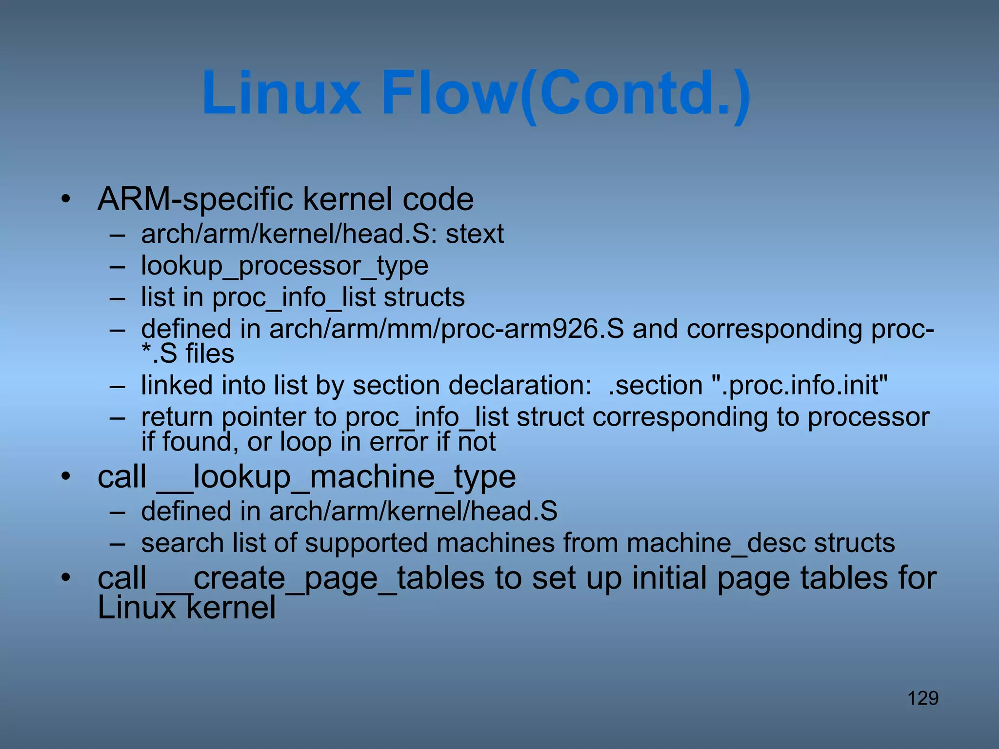 Linux Flow(Contd.) ARM-specific kernel code arch/arm/kernel/head.S: stext lookup_processor_type list in proc_info_list structs  defined in arch/arm/mm/proc-arm926.S and corresponding proc-*.S files linked into list by section declaration:  .section &quot;.proc.info.init&quot; return pointer to proc_info_list struct corresponding to processor if found, or loop in error if not call __lookup_machine_type defined in arch/arm/kernel/head.S search list of supported machines from machine_desc structs  call __create_page_tables to set up initial page tables for Linux kernel 