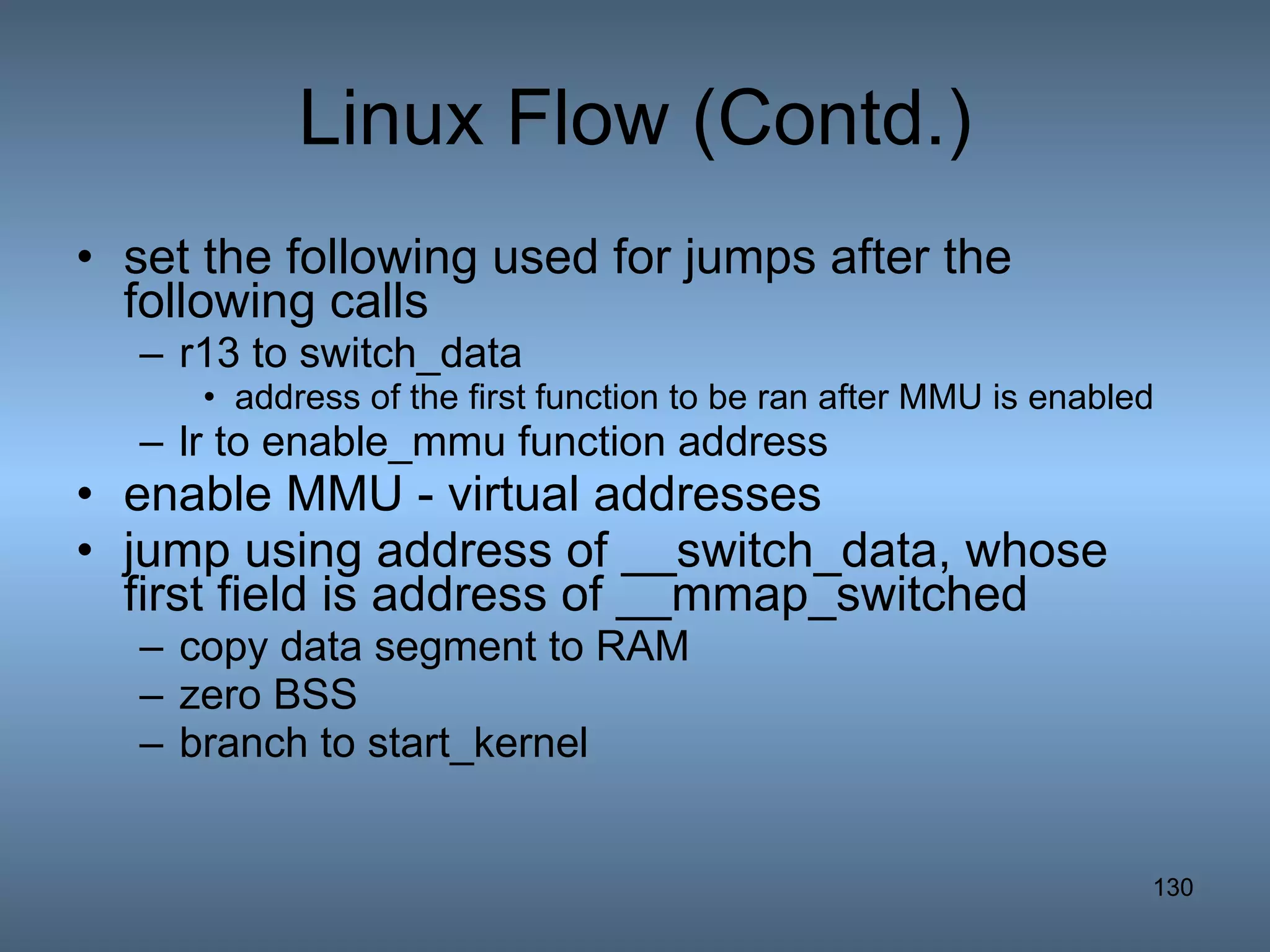 Linux Flow (Contd.) set the following used for jumps after the following calls r13 to switch_data  address of the first function to be ran after MMU is enabled  lr to enable_mmu function address enable MMU - virtual addresses jump using address of __switch_data, whose first field is address of __mmap_switched copy data segment to RAM zero BSS branch to start_kernel 