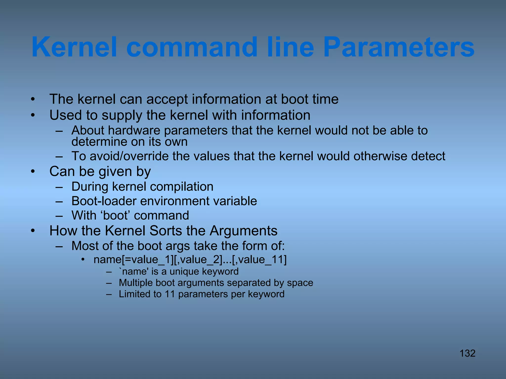 Kernel command line Parameters The kernel can accept information at boot time Used to supply the kernel with information  About hardware parameters that the kernel would not be able to determine on its own To avoid/override the values that the kernel would otherwise detect Can be given by During kernel compilation Boot-loader environment variable With ‘boot’ command How the Kernel Sorts the Arguments Most of the boot args take the form of: name[=value_1][,value_2]...[,value_11] `name' is a unique keyword Multiple boot arguments separated by space Limited to 11 parameters per keyword 