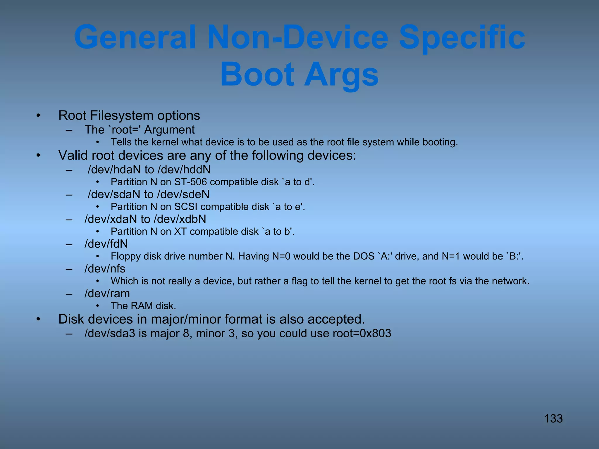 General Non-Device Specific Boot Args Root Filesystem options The `root=' Argument Tells the kernel what device is to be used as the root file system while booting.  Valid root devices are any of the following devices:  /dev/hdaN to /dev/hddN Partition N on ST-506 compatible disk `a to d'.  /dev/sdaN to /dev/sdeN Partition N on SCSI compatible disk `a to e'.  /dev/xdaN to /dev/xdbN Partition N on XT compatible disk `a to b'.  /dev/fdN Floppy disk drive number N. Having N=0 would be the DOS `A:' drive, and N=1 would be `B:'.  /dev/nfs Which is not really a device, but rather a flag to tell the kernel to get the root fs via the network.  /dev/ram The RAM disk. Disk devices in major/minor format is also accepted. /dev/sda3 is major 8, minor 3, so you could use root=0x803 