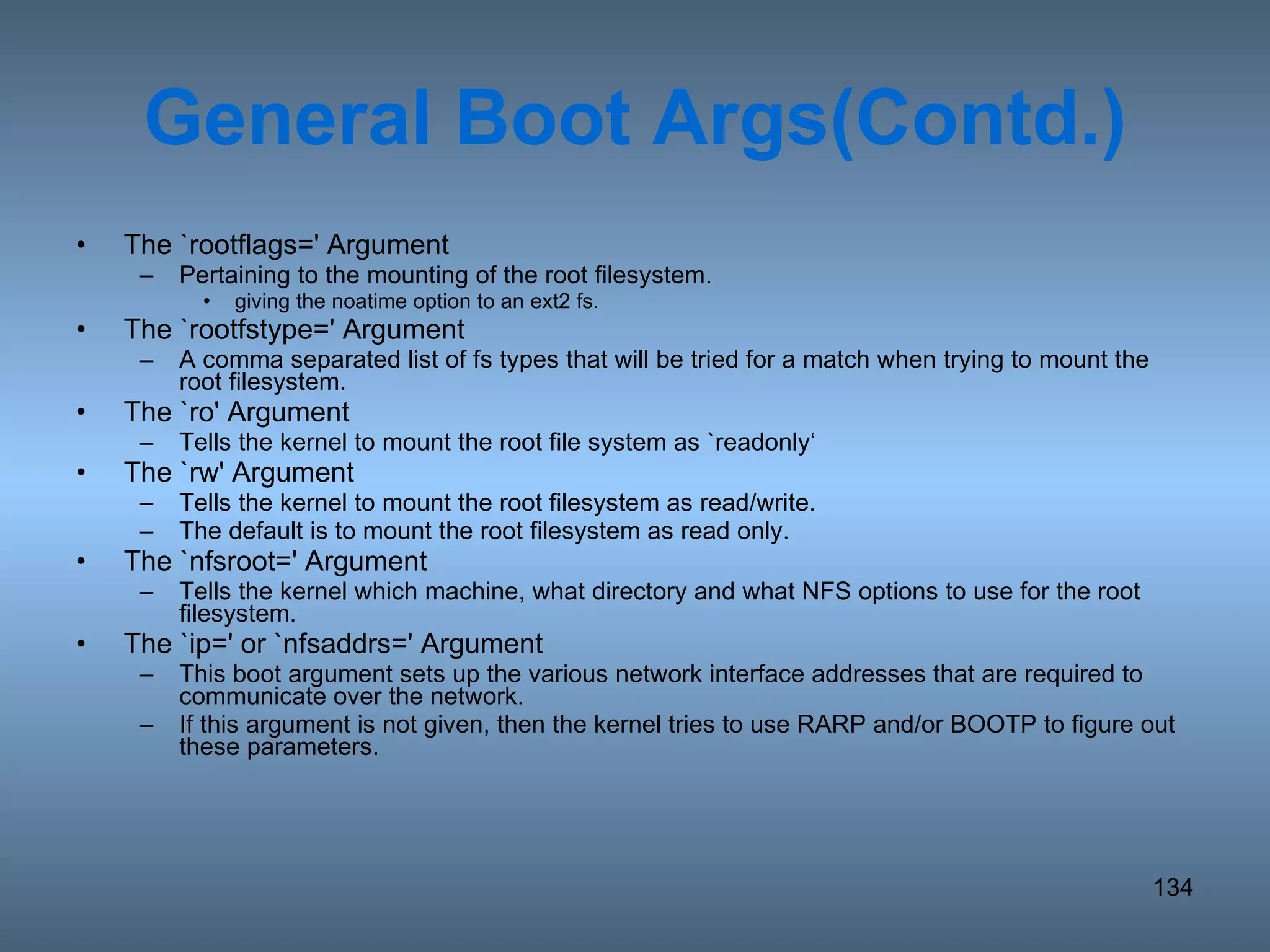 General Boot Args(Contd.) The `rootflags=' Argument Pertaining to the mounting of the root filesystem.  giving the noatime option to an ext2 fs. The `rootfstype=' Argument A comma separated list of fs types that will be tried for a match when trying to mount the root filesystem. The `ro' Argument Tells the kernel to mount the root file system as `readonly‘  The `rw' Argument Tells the kernel to mount the root filesystem as read/write.  The default is to mount the root filesystem as read only. The `nfsroot=' Argument Tells the kernel which machine, what directory and what NFS options to use for the root filesystem. The `ip=' or `nfsaddrs=' Argument This boot argument sets up the various network interface addresses that are required to communicate over the network. If this argument is not given, then the kernel tries to use RARP and/or BOOTP to figure out these parameters. 