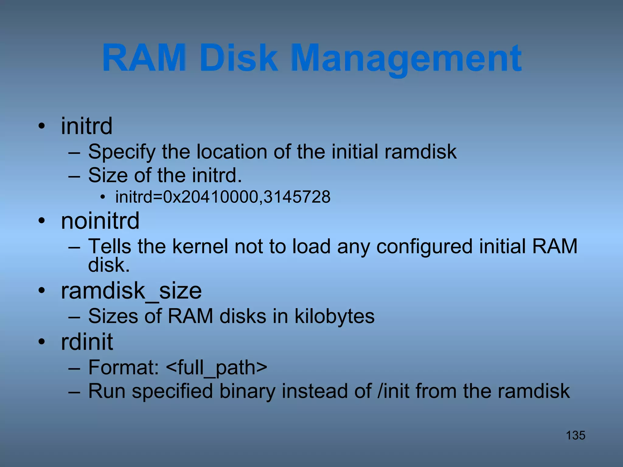 RAM Disk Management initrd Specify the location of the initial ramdisk Size of the initrd. initrd=0x20410000,3145728 noinitrd Tells the kernel not to load any configured initial RAM disk. ramdisk_size Sizes of RAM disks in kilobytes rdinit Format: <full_path> Run specified binary instead of /init from the ramdisk 