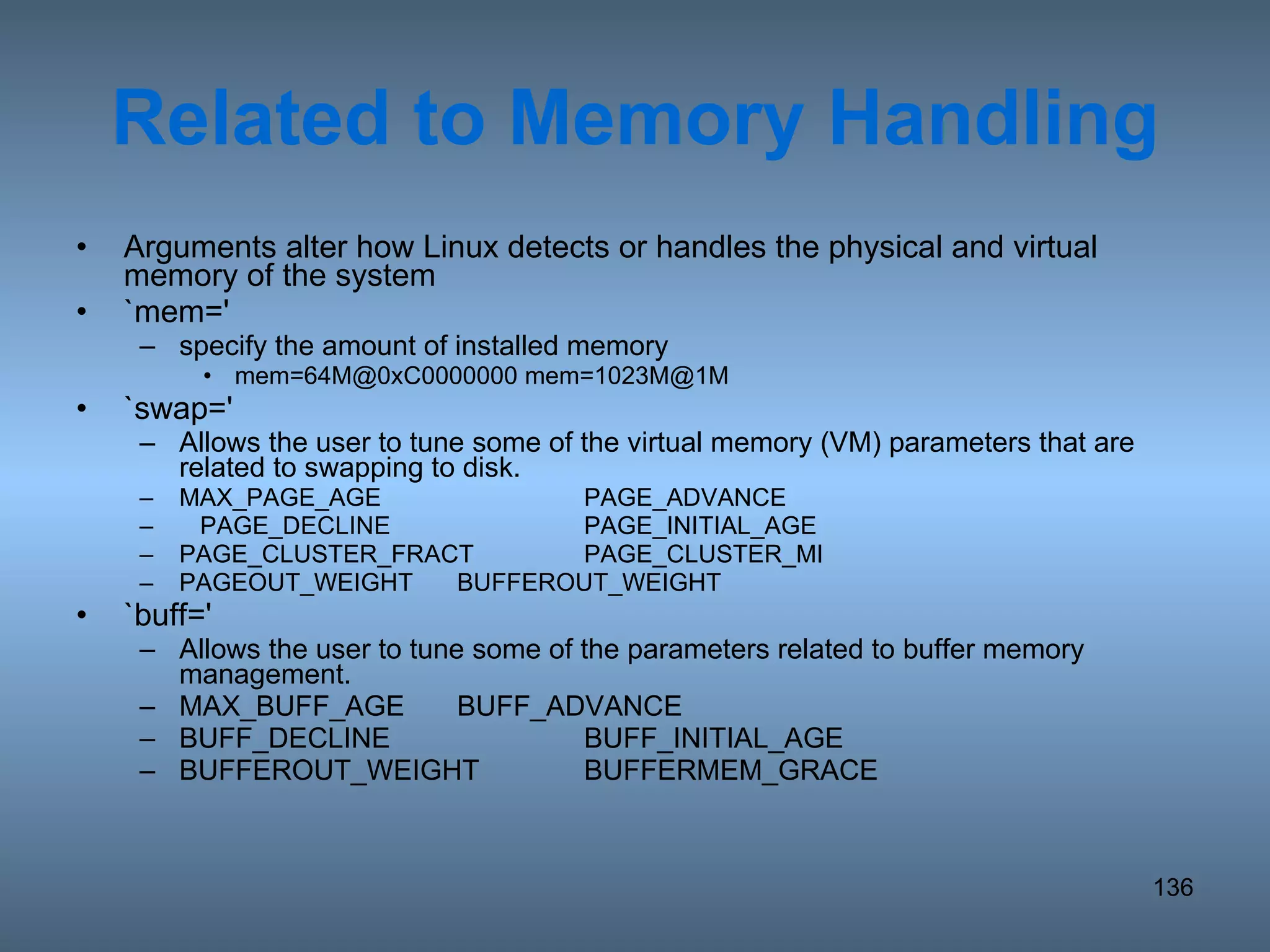 Related to Memory Handling Arguments alter how Linux detects or handles the physical and virtual memory of the system `mem=' specify the amount of installed memory mem=64M@0xC0000000 mem=1023M@1M `swap=' Allows the user to tune some of the virtual memory (VM) parameters that are related to swapping to disk. MAX_PAGE_AGE PAGE_ADVANCE PAGE_DECLINE PAGE_INITIAL_AGE PAGE_CLUSTER_FRACT PAGE_CLUSTER_MI PAGEOUT_WEIGHT BUFFEROUT_WEIGHT `buff=' Allows the user to tune some of the parameters related to buffer memory management.  MAX_BUFF_AGE BUFF_ADVANCE BUFF_DECLINE BUFF_INITIAL_AGE BUFFEROUT_WEIGHT BUFFERMEM_GRACE 