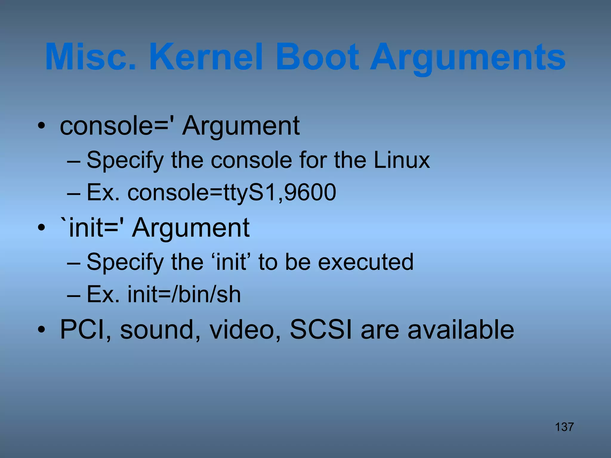 Misc. Kernel Boot Arguments console=' Argument Specify the console for the Linux Ex. console=ttyS1,9600 `init=' Argument Specify the ‘init’ to be executed Ex. init=/bin/sh PCI, sound, video, SCSI are available 