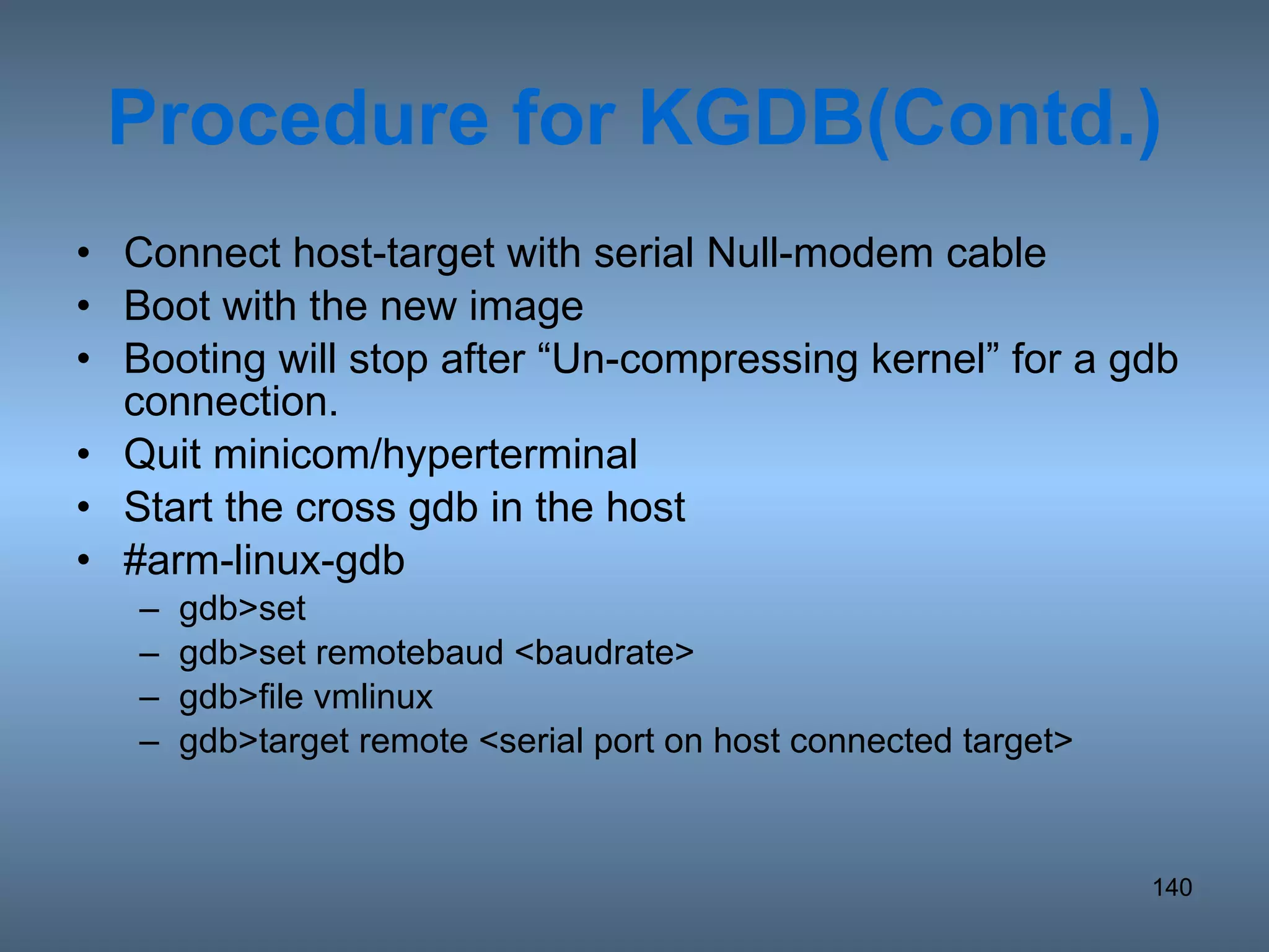 Procedure for KGDB(Contd.) Connect host-target with serial Null-modem cable Boot with the new image Booting will stop after “Un-compressing kernel” for a gdb connection. Quit minicom/hyperterminal Start the cross gdb in the host #arm-linux-gdb gdb>set gdb>set remotebaud <baudrate>  gdb>file vmlinux gdb>target remote <serial port on host connected target> 
