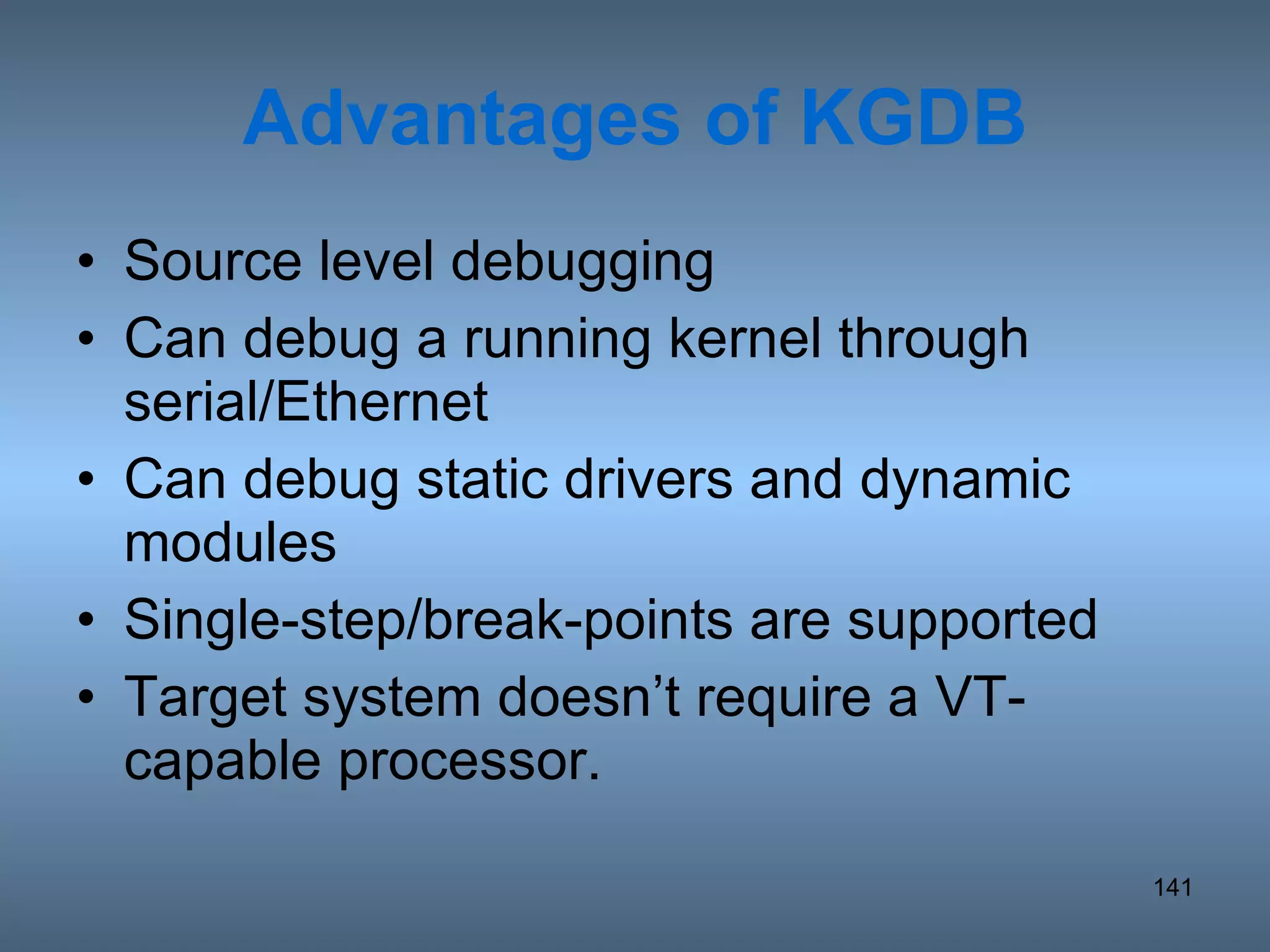 Advantages of KGDB Source level debugging Can debug a running kernel through serial/Ethernet Can debug static drivers and dynamic modules Single-step/break-points are supported Target system doesn’t require a VT-capable processor. 