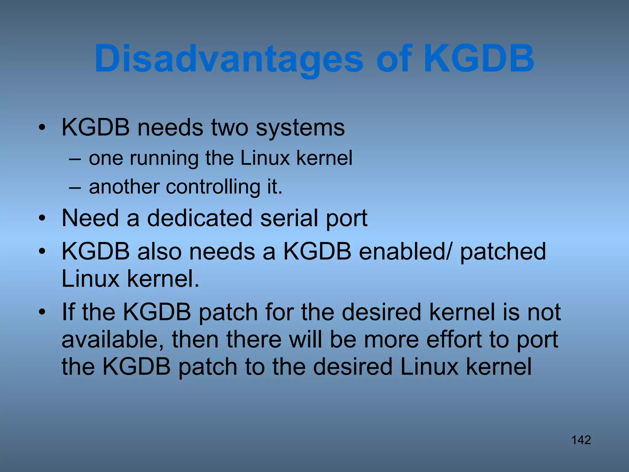 Disadvantages of KGDB KGDB needs two systems one running the Linux kernel another controlling it. Need a dedicated serial port KGDB also needs a KGDB enabled/ patched Linux kernel.  If the KGDB patch for the desired kernel is not available, then there will be more effort to port the KGDB patch to the desired Linux kernel 