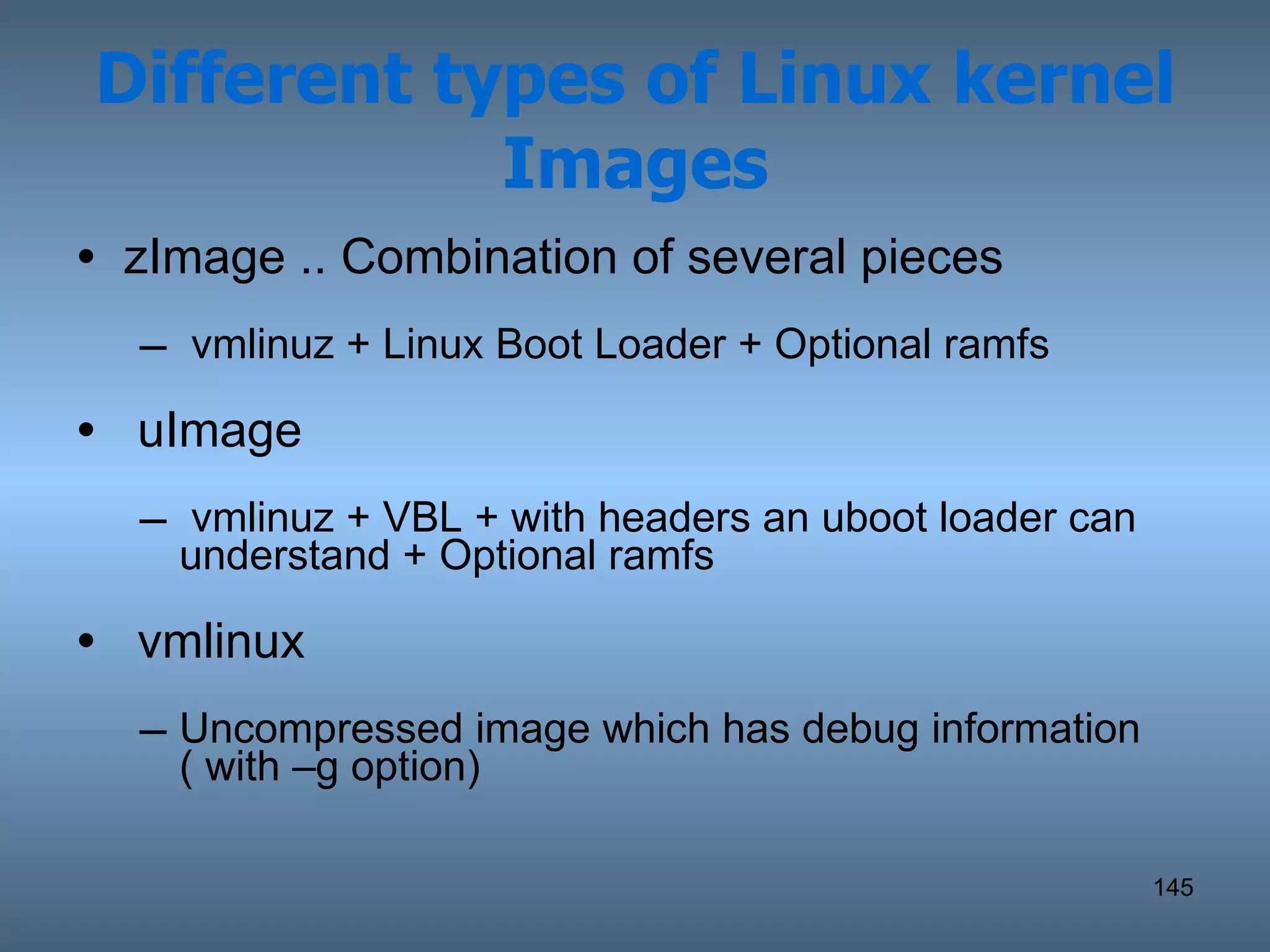 Different types of Linux kernel Images zImage .. Combination of several pieces vmlinuz + Linux Boot Loader + Optional ramfs uImage vmlinuz + VBL + with headers an uboot loader can understand + Optional ramfs vmlinux Uncompressed image which has debug information ( with –g option) 