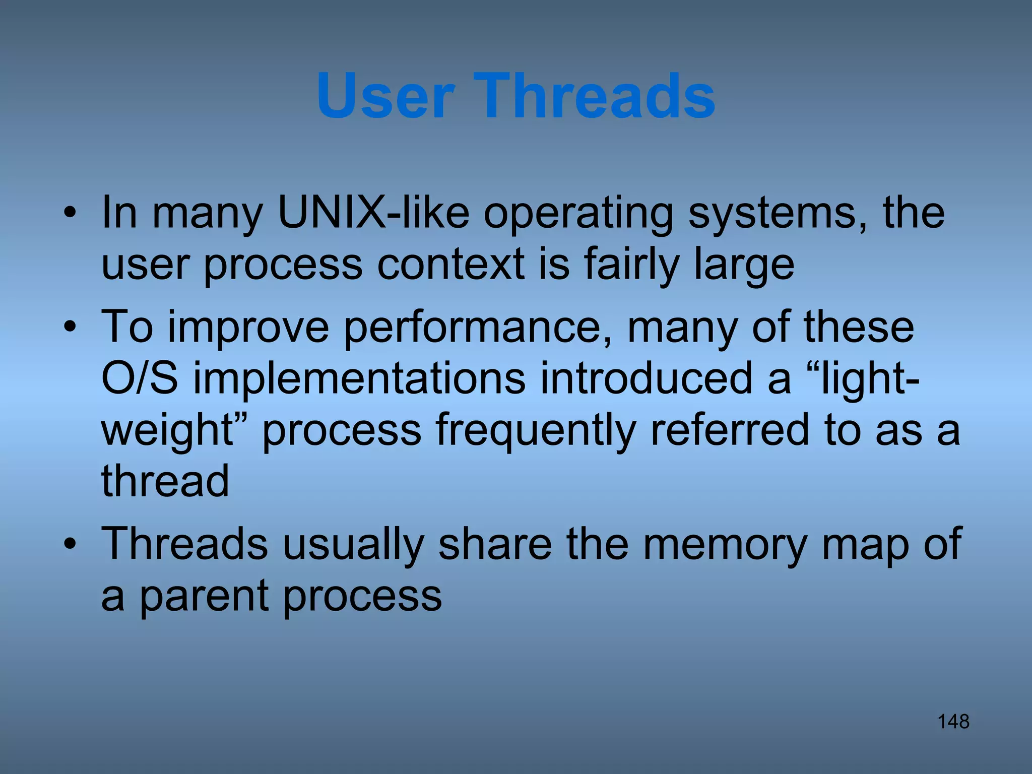 User Threads In many UNIX-like operating systems, the user process context is fairly large To improve performance, many of these O/S implementations introduced a “light-weight” process frequently referred to as a thread Threads usually share the memory map of a parent process 
