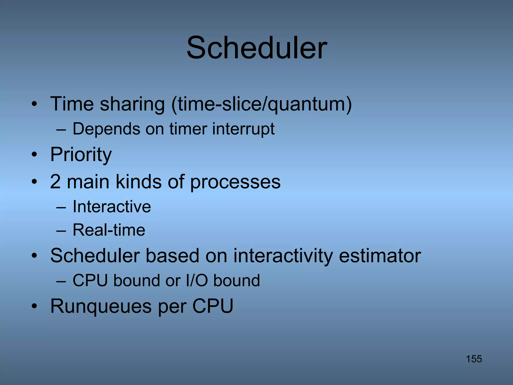 Scheduler Time sharing (time-slice/quantum) Depends on timer interrupt Priority 2 main kinds of processes Interactive Real-time Scheduler based on interactivity estimator CPU bound or I/O bound Runqueues per CPU 