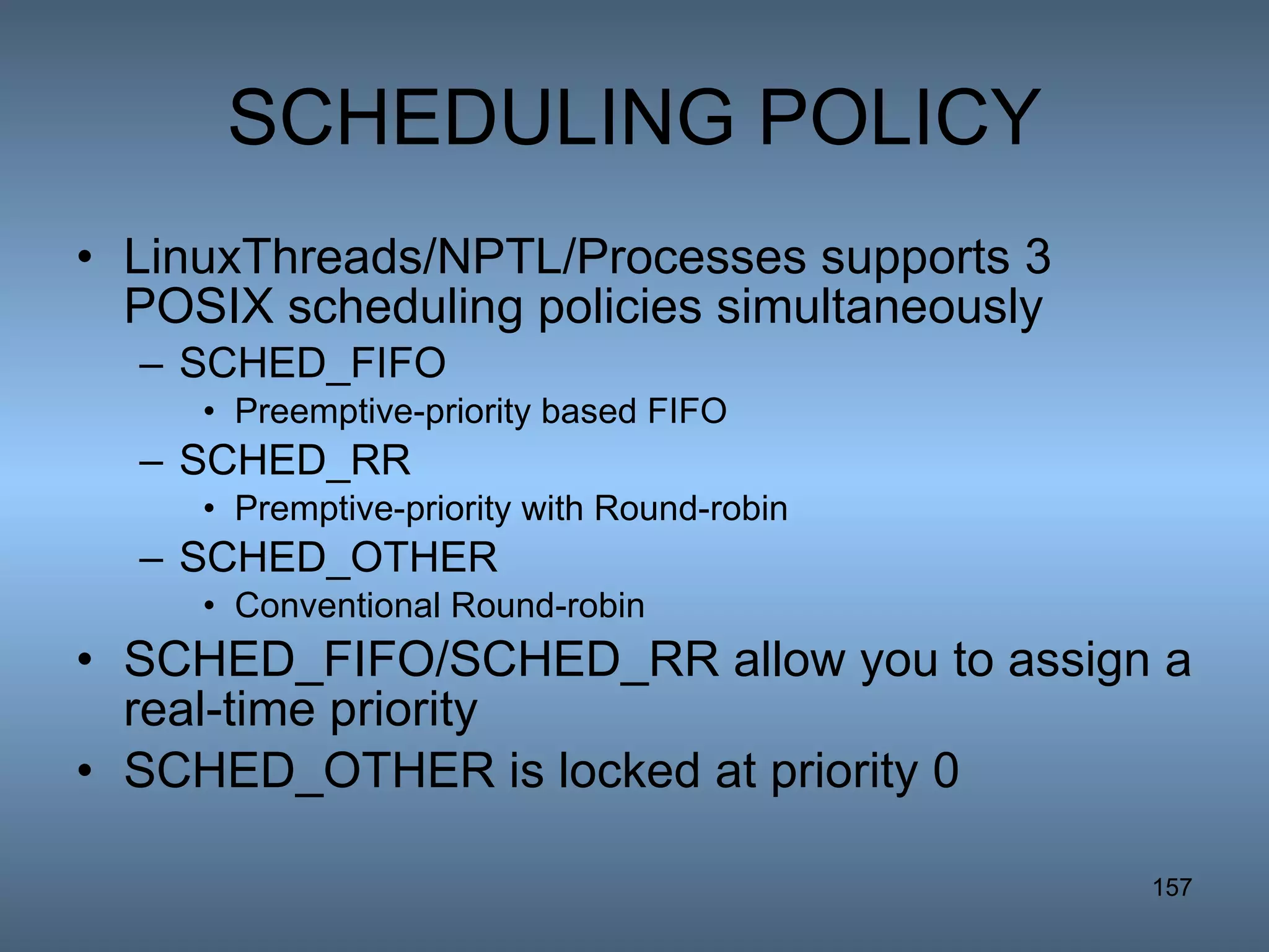 SCHEDULING POLICY LinuxThreads/NPTL/Processes supports 3 POSIX scheduling policies simultaneously SCHED_FIFO  Preemptive-priority based FIFO  SCHED_RR Premptive-priority with Round-robin SCHED_OTHER Conventional Round-robin  SCHED_FIFO/SCHED_RR allow you to assign a real-time priority SCHED_OTHER is locked at priority 0 