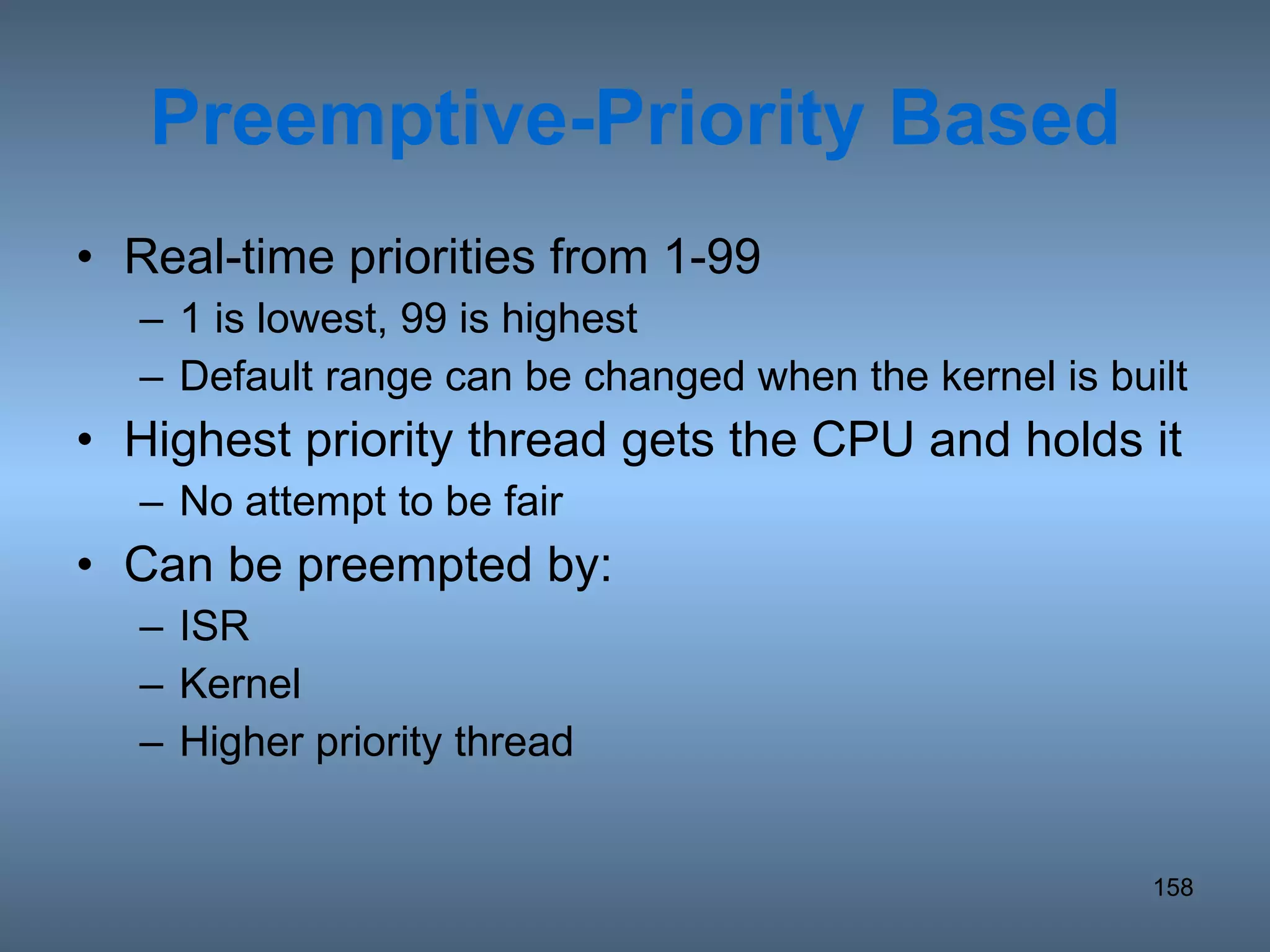 Preemptive-Priority Based Real-time priorities from 1-99  1 is lowest, 99 is highest Default range can be changed when the kernel is built Highest priority thread gets the CPU and holds it No attempt to be fair Can be preempted by: ISR Kernel Higher priority thread 