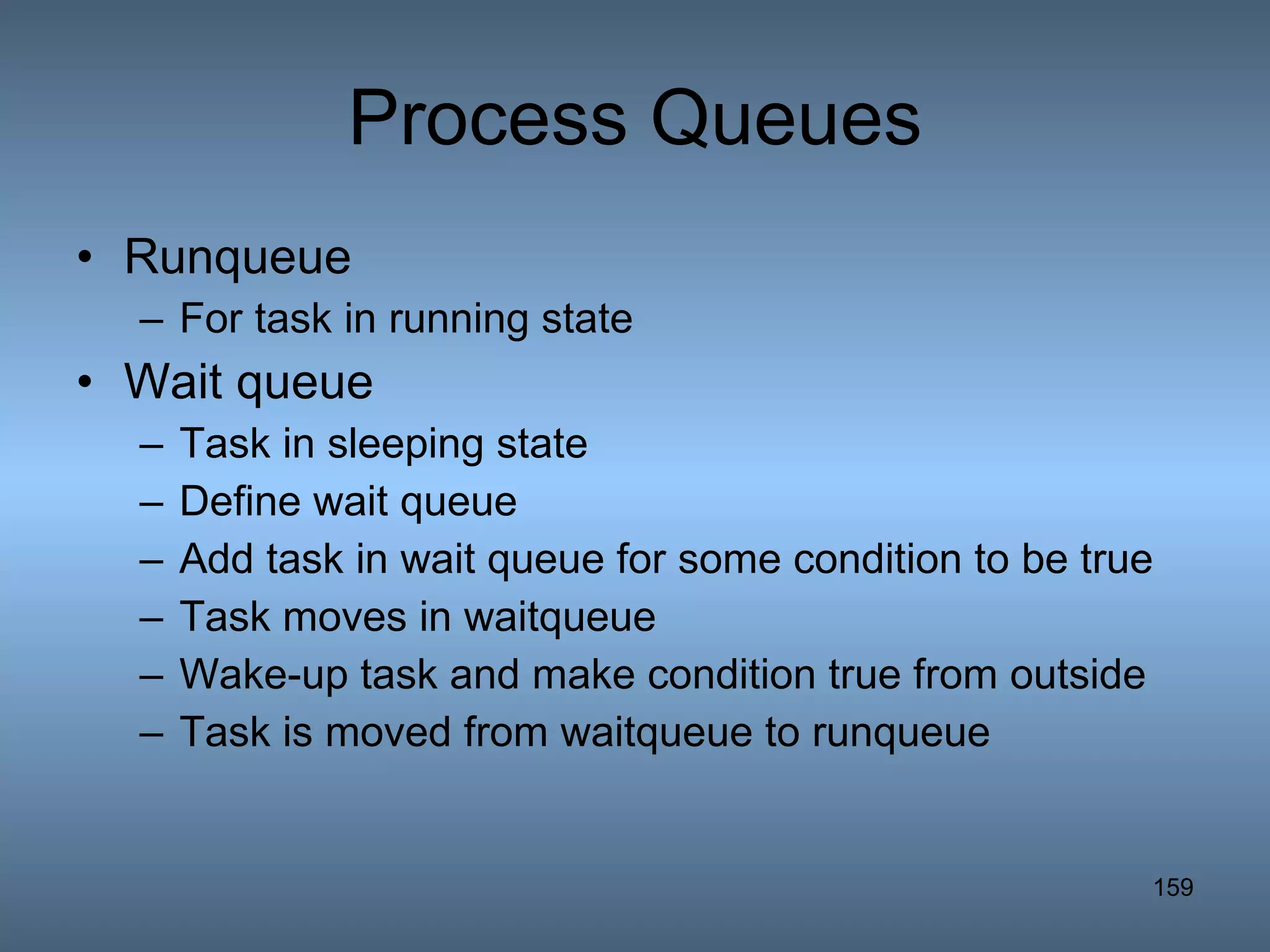 Process Queues Runqueue For task in running state Wait queue Task in sleeping state Define wait queue Add task in wait queue for some condition to be true Task moves in waitqueue Wake-up task and make condition true from outside Task is moved from waitqueue to runqueue 
