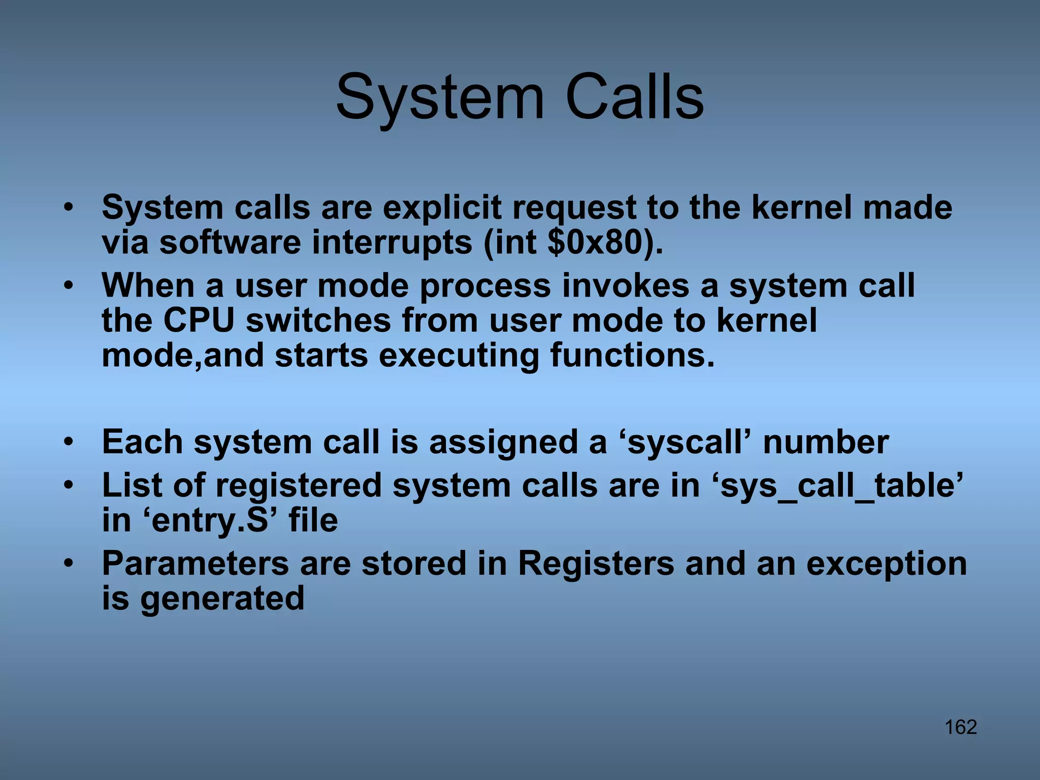 System Calls System calls are explicit request to the kernel made via software interrupts (int $0x80). When a user mode process invokes a system call the CPU switches from user mode to kernel mode,and starts executing functions. Each system call is assigned a ‘syscall’ number List of registered system calls are in ‘sys_call_table’ in ‘entry.S’ file Parameters are stored in Registers and an exception is generated 