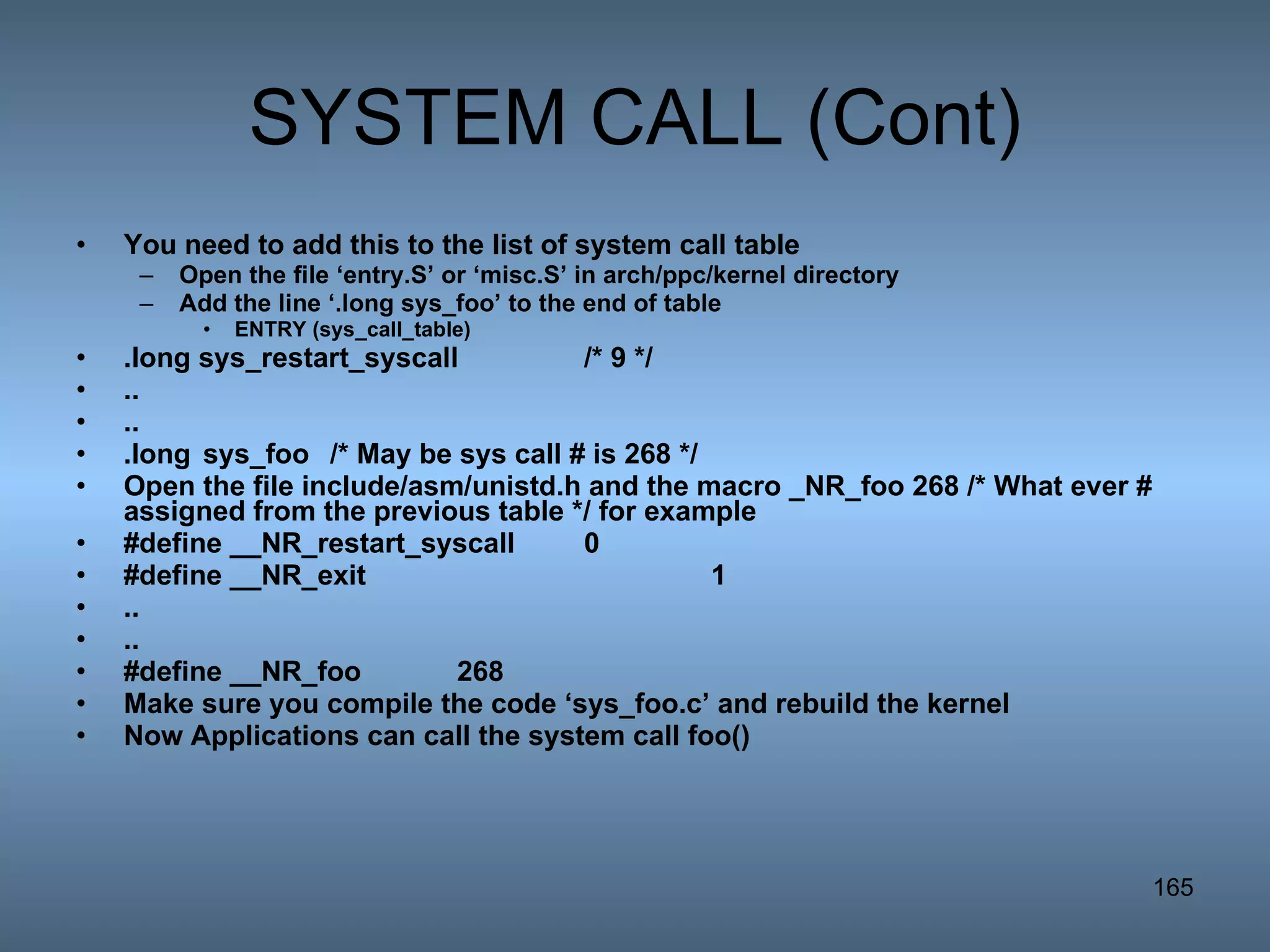 SYSTEM CALL (Cont) You need to add this to the list of system call table Open the file ‘entry.S’ or ‘misc.S’ in arch/ppc/kernel directory Add the line ‘.long sys_foo’ to the end of table ENTRY (sys_call_table) .long sys_restart_syscall /* 9 */ .. .. .long sys_foo  /* May be sys call # is 268 */ Open the file include/asm/unistd.h and the macro _NR_foo 268 /* What ever # assigned from the previous table */ for example #define __NR_restart_syscall 0 #define __NR_exit 1 .. .. #define __NR_foo 268 Make sure you compile the code ‘sys_foo.c’ and rebuild the kernel Now Applications can call the system call foo() 