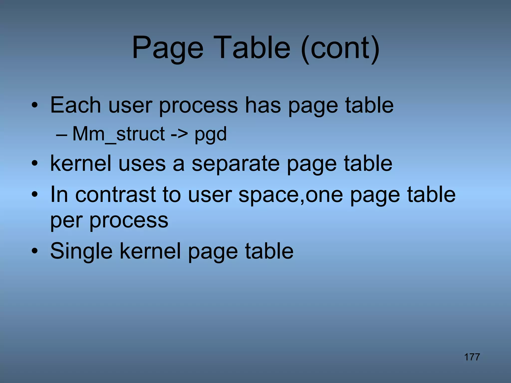Page Table (cont) Each user process has page table Mm_struct -> pgd kernel uses a separate page table  In contrast to user space,one page table per process Single kernel page table 