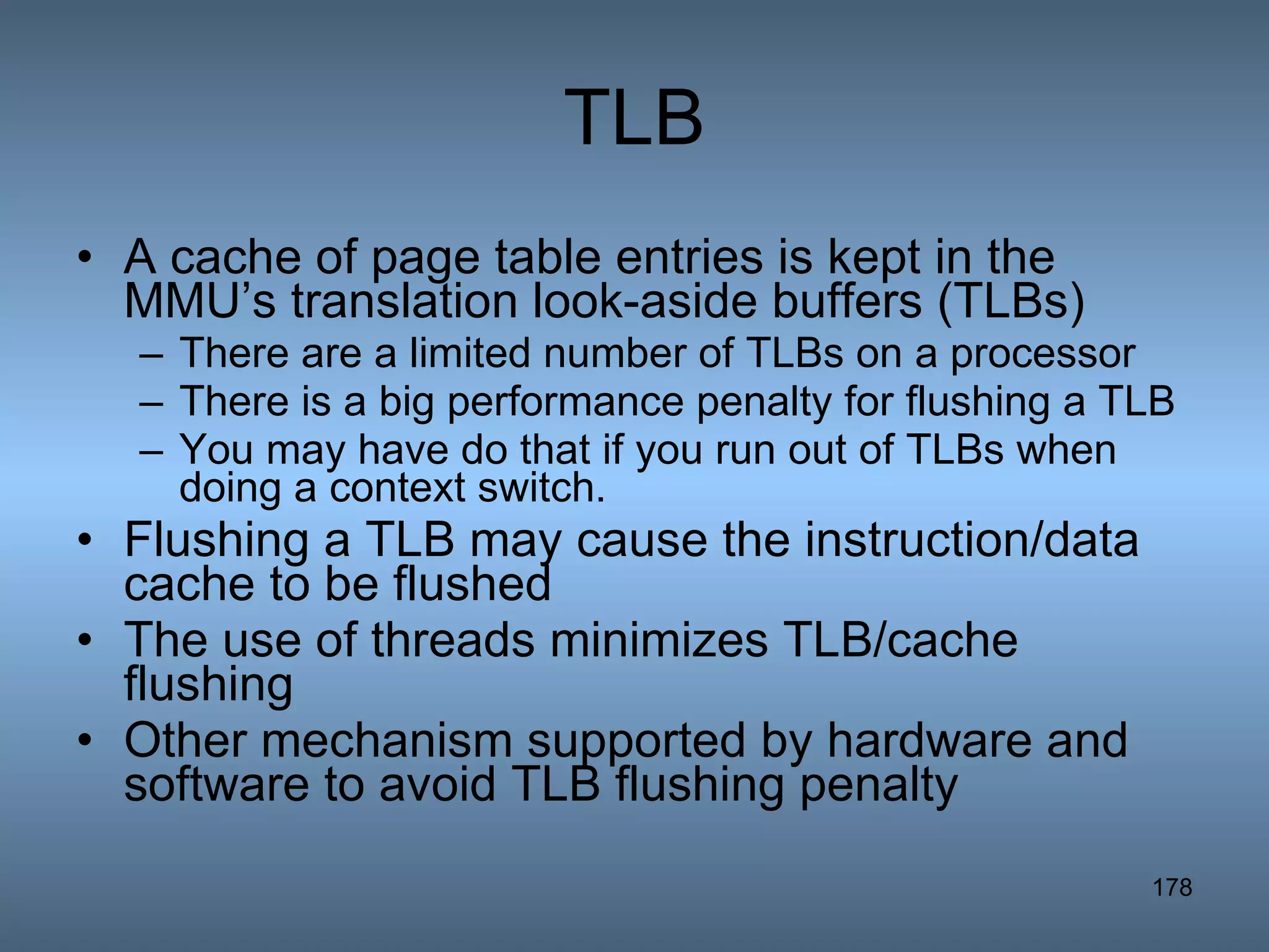 TLB A cache of page table entries is kept in the MMU’s translation look-aside buffers (TLBs) There are a limited number of TLBs on a processor There is a big performance penalty for flushing a TLB You may have do that if you run out of TLBs when doing a context switch. Flushing a TLB may cause the instruction/data cache to be flushed The use of threads minimizes TLB/cache flushing Other mechanism supported by hardware and software to avoid TLB flushing penalty 
