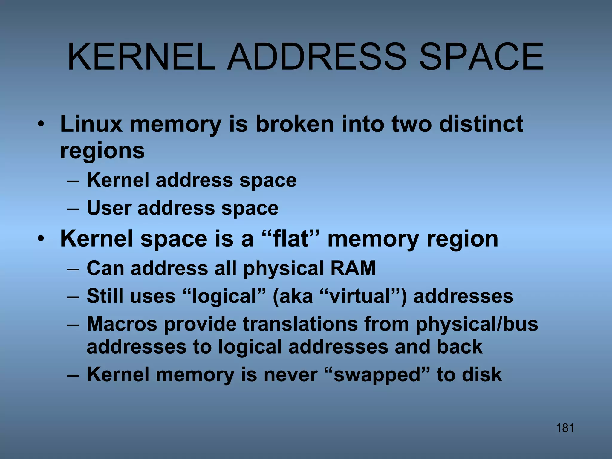 KERNEL ADDRESS SPACE Linux memory is broken into two distinct regions Kernel address space User address space Kernel space is a “flat” memory region Can address all physical RAM Still uses “logical” (aka “virtual”) addresses Macros provide translations from physical/bus addresses to logical addresses and back  Kernel memory is never “swapped” to disk 