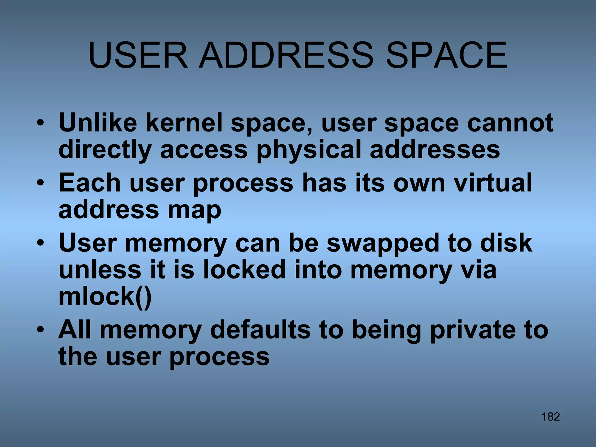 USER ADDRESS SPACE Unlike kernel space, user space cannot directly access physical addresses Each user process has its own virtual address map User memory can be swapped to disk unless it is locked into memory via mlock() All memory defaults to being private to the user process 