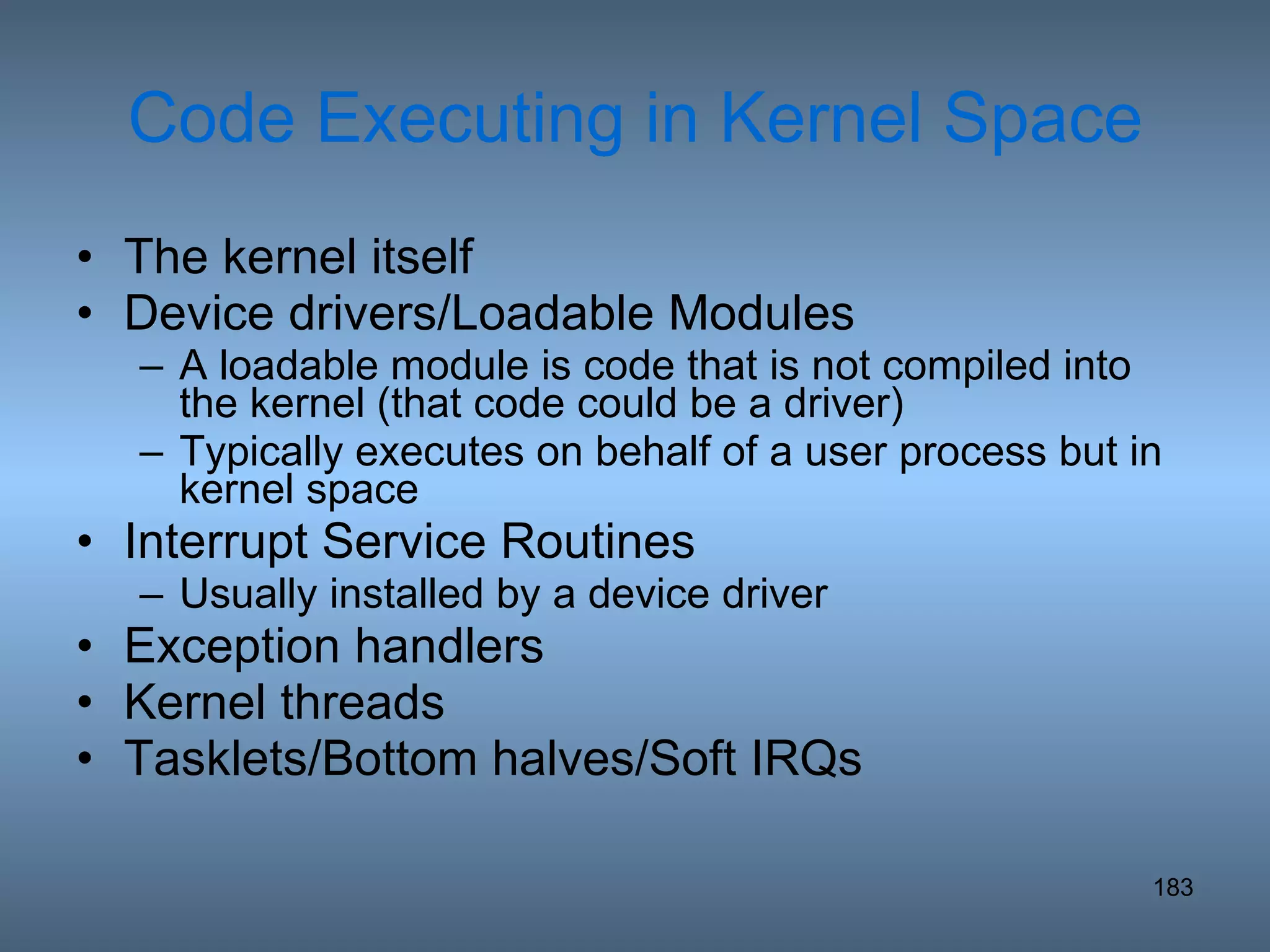 Code Executing in Kernel Space The kernel itself Device drivers/Loadable Modules A loadable module is code that is not compiled into the kernel (that code could be a driver) Typically executes on behalf of a user process but in kernel space Interrupt Service Routines Usually installed by a device driver Exception handlers Kernel threads Tasklets/Bottom halves/Soft IRQs 