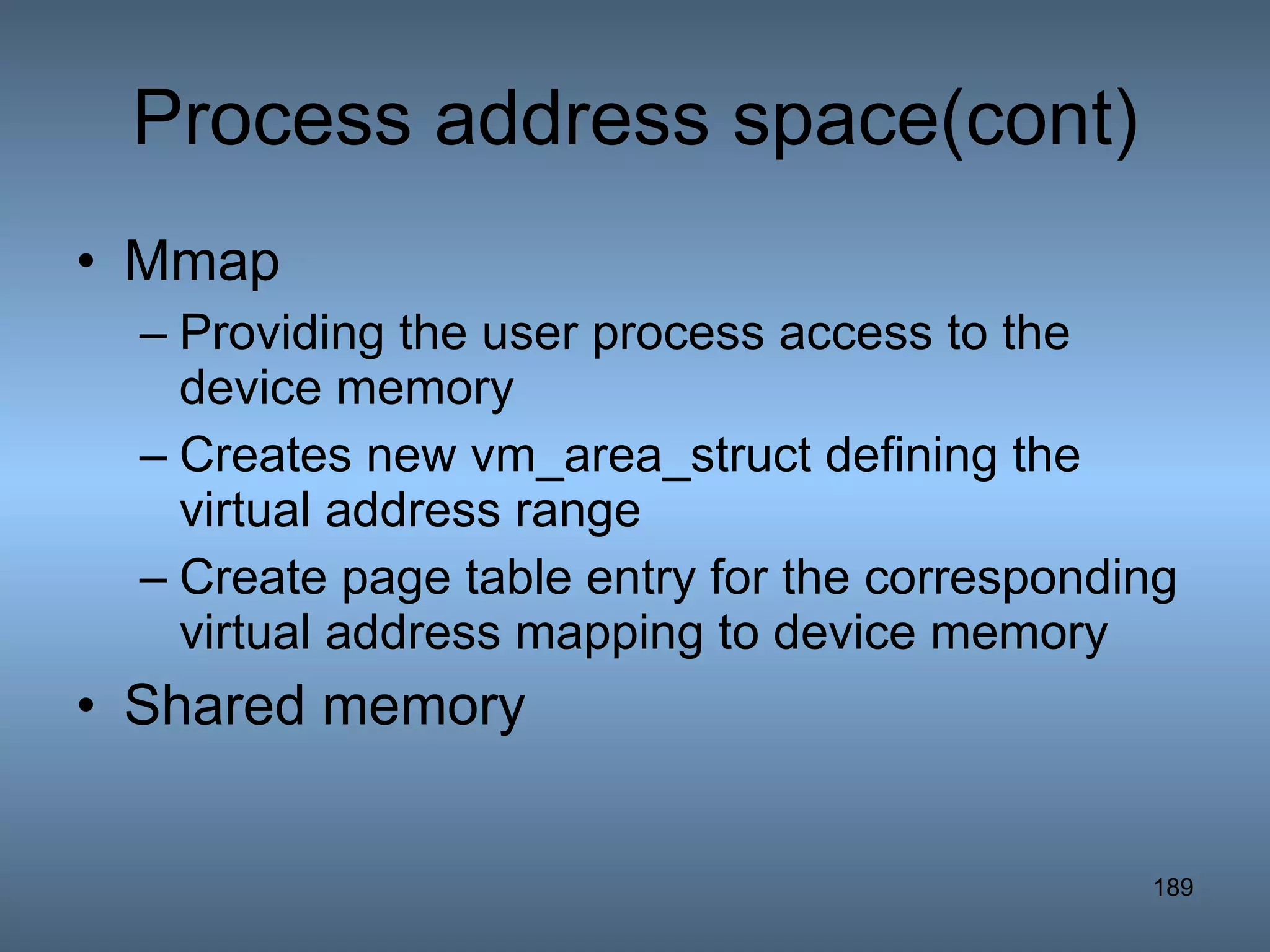 Process address space(cont) Mmap Providing the user process access to the device memory Creates new vm_area_struct defining the virtual address range Create page table entry for the corresponding virtual address mapping to device memory Shared memory 