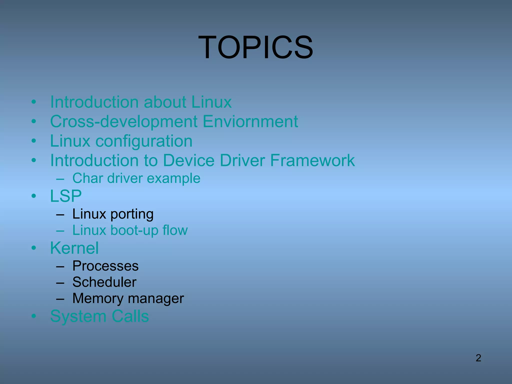 TOPICS Introduction about Linux Cross-development  Enviornment Linux configuration Introduction to Device Driver Framework Char driver example LSP Linux porting Linux boot-up flow Kernel Processes Scheduler Memory manager System Calls 