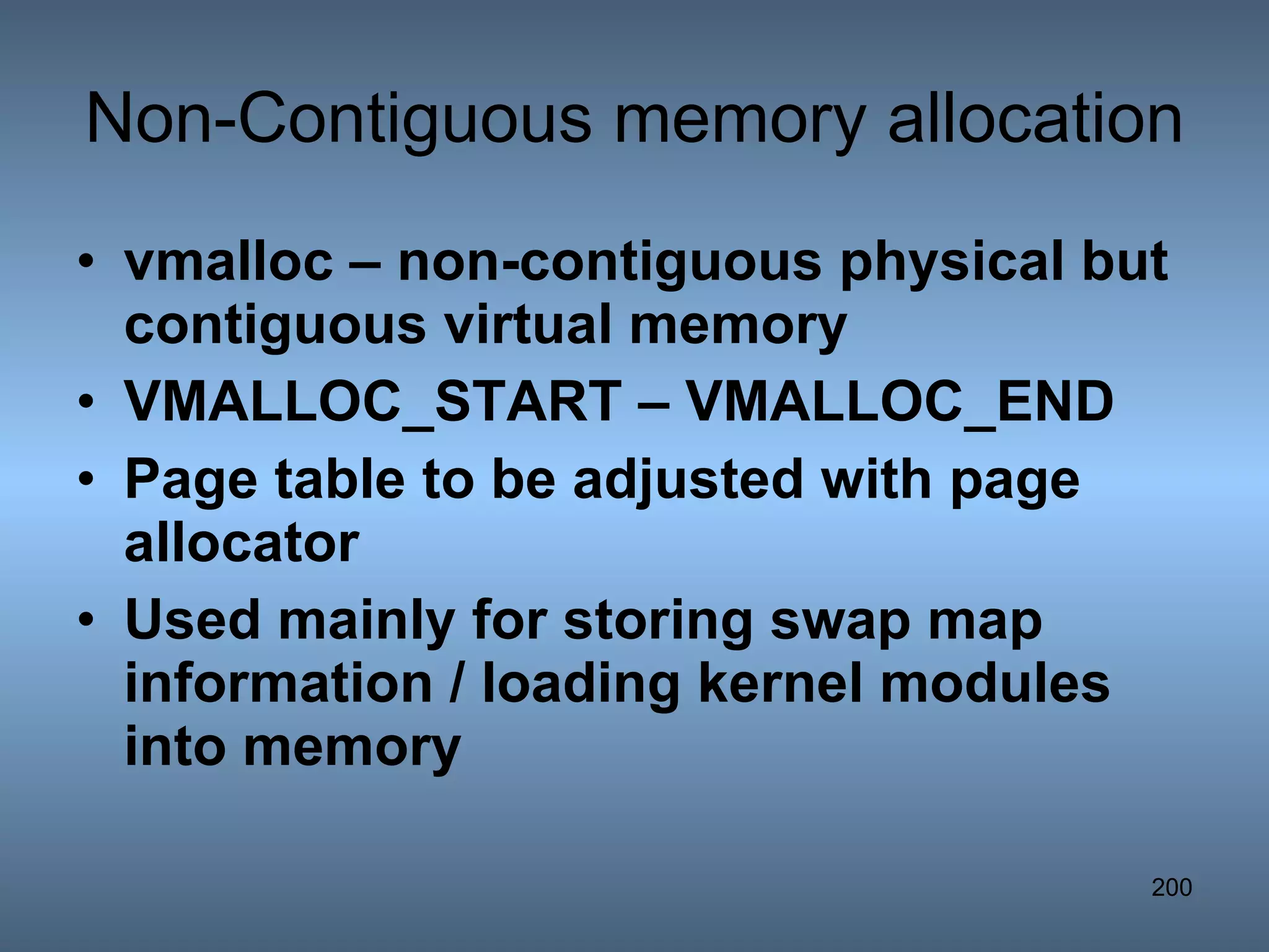 Non-Contiguous memory allocation vmalloc – non-contiguous physical but contiguous virtual memory VMALLOC_START – VMALLOC_END Page table to be adjusted with page allocator Used mainly for storing swap map information / loading kernel modules into memory 