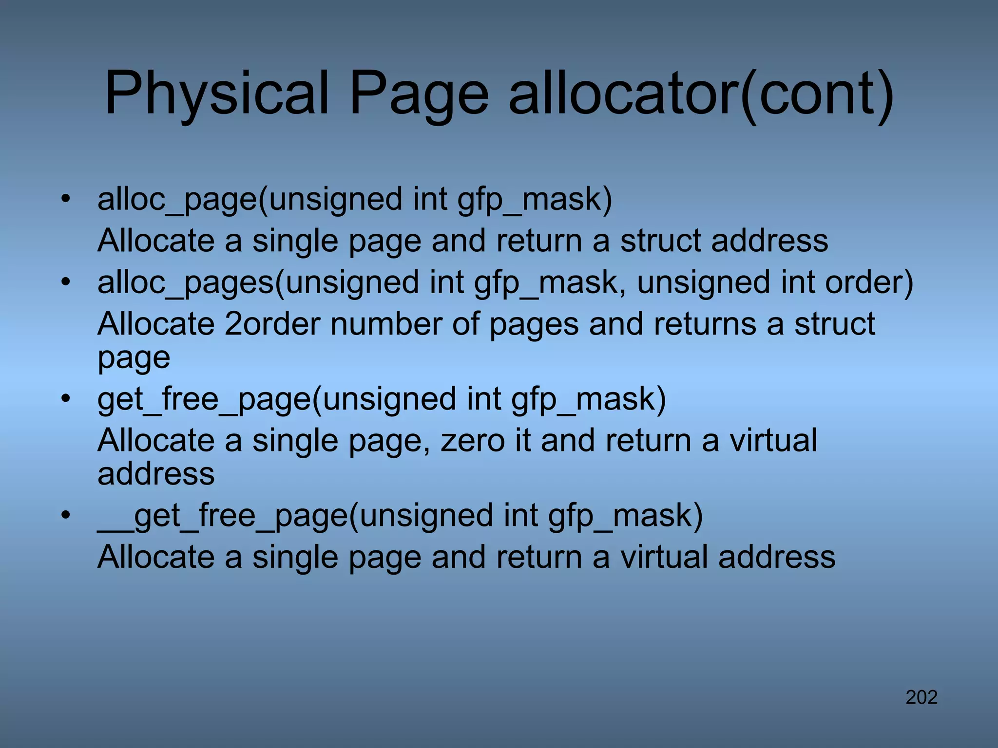 Physical Page allocator(cont) alloc_page(unsigned int gfp_mask) Allocate a single page and return a struct address alloc_pages(unsigned int gfp_mask, unsigned int order) Allocate 2order number of pages and returns a struct page get_free_page(unsigned int gfp_mask) Allocate a single page, zero it and return a virtual address __get_free_page(unsigned int gfp_mask) Allocate a single page and return a virtual address 
