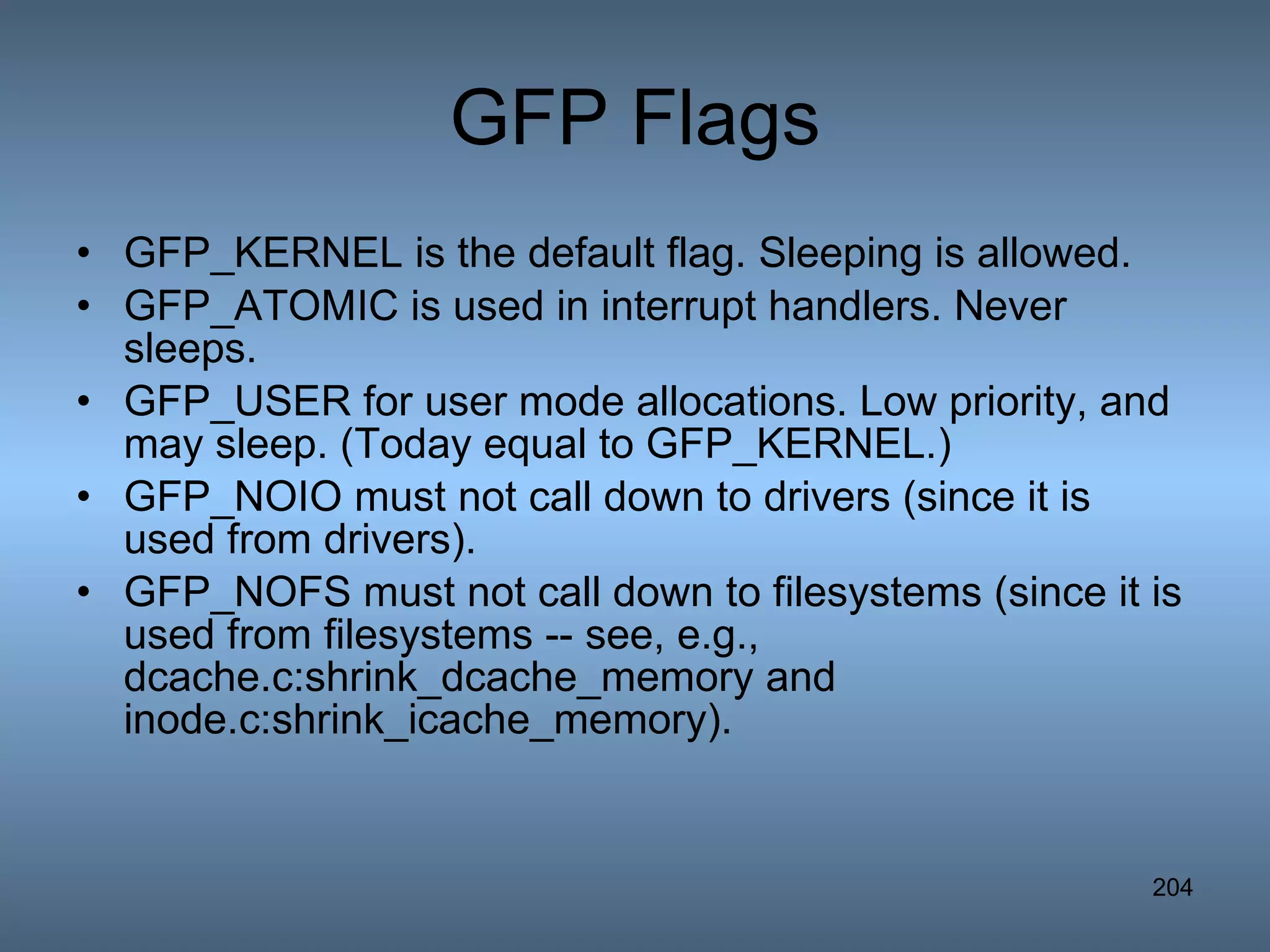GFP Flags GFP_KERNEL is the default flag. Sleeping is allowed.  GFP_ATOMIC is used in interrupt handlers. Never sleeps.  GFP_USER for user mode allocations. Low priority, and may sleep. (Today equal to GFP_KERNEL.)  GFP_NOIO must not call down to drivers (since it is used from drivers).  GFP_NOFS must not call down to filesystems (since it is used from filesystems -- see, e.g., dcache.c:shrink_dcache_memory and inode.c:shrink_icache_memory).  