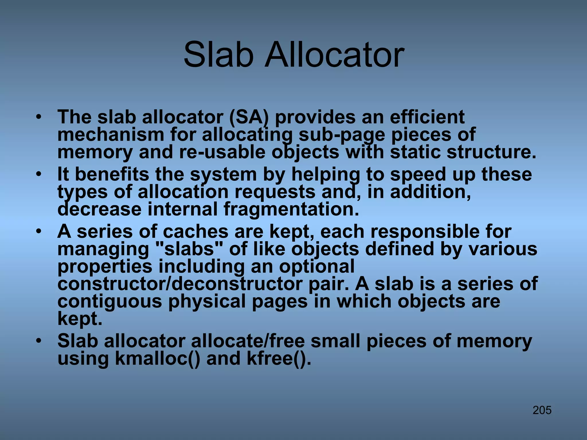 Slab Allocator The slab allocator (SA) provides an efficient mechanism for allocating sub-page pieces of memory and re-usable objects with static structure.  It benefits the system by helping to speed up these types of allocation requests and, in addition, decrease internal fragmentation. A series of caches are kept, each responsible for managing &quot;slabs&quot; of like objects defined by various properties including an optional constructor/deconstructor pair. A slab is a series of contiguous physical pages in which objects are kept. Slab allocator allocate/free small pieces of memory using kmalloc() and kfree(). 