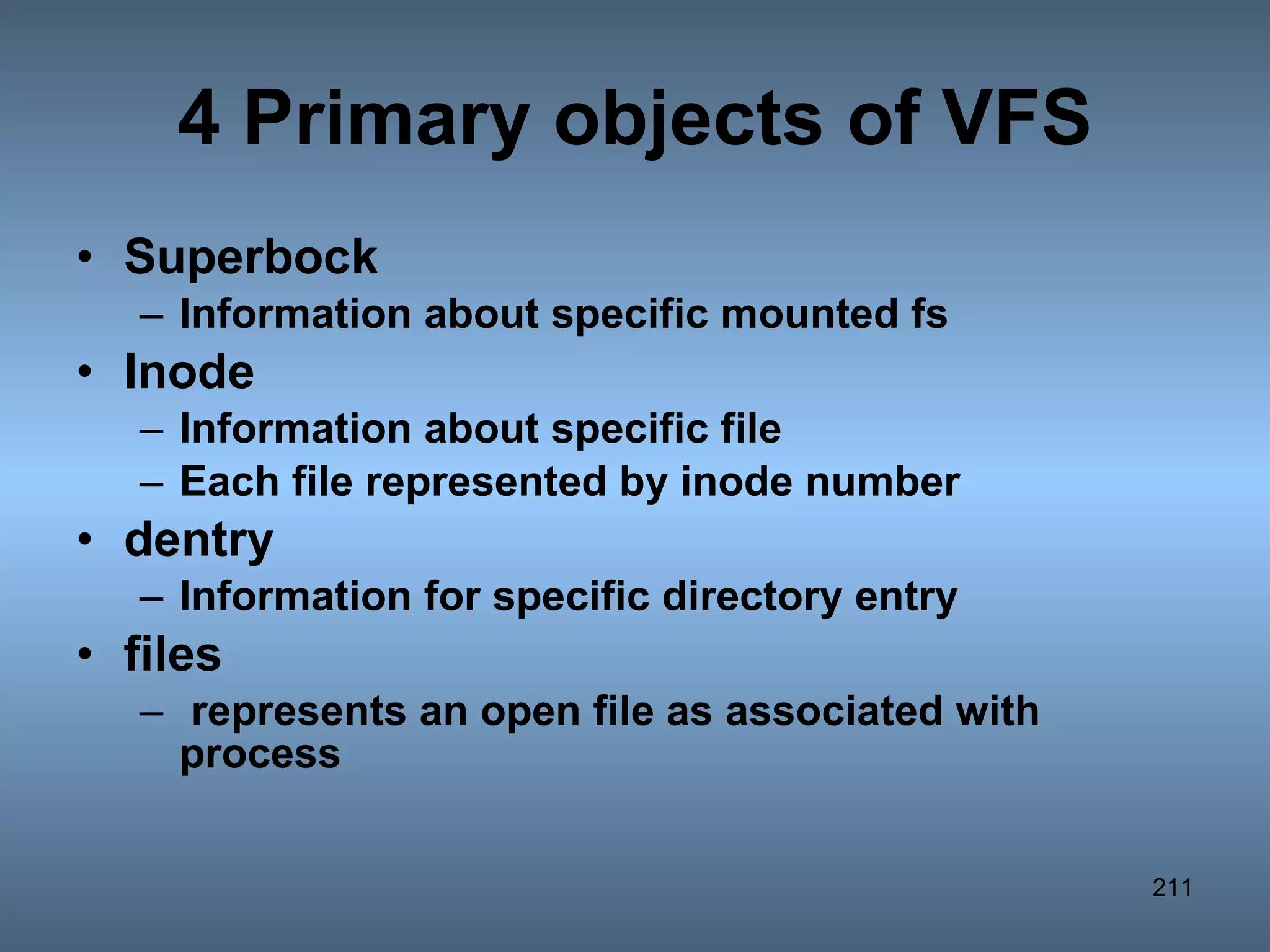 4 Primary objects of VFS Superbock  Information about specific mounted fs Inode  Information about specific file Each file represented by inode number dentry  Information for specific directory entry files  represents an open file as associated with process 