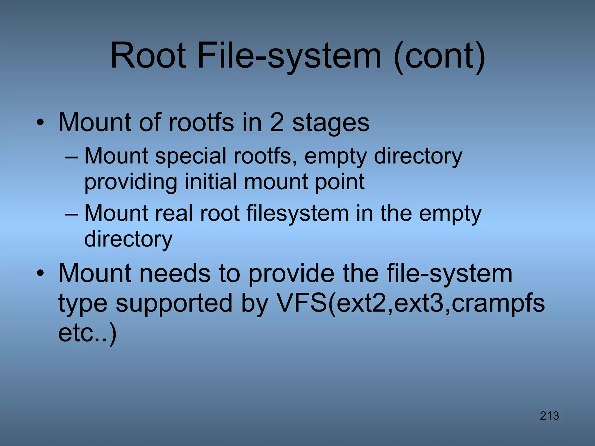Root File-system (cont) Mount of rootfs in 2 stages Mount special rootfs, empty directory providing initial mount point Mount real root filesystem in the empty directory Mount needs to provide the file-system type supported by VFS(ext2,ext3,crampfs etc..) 