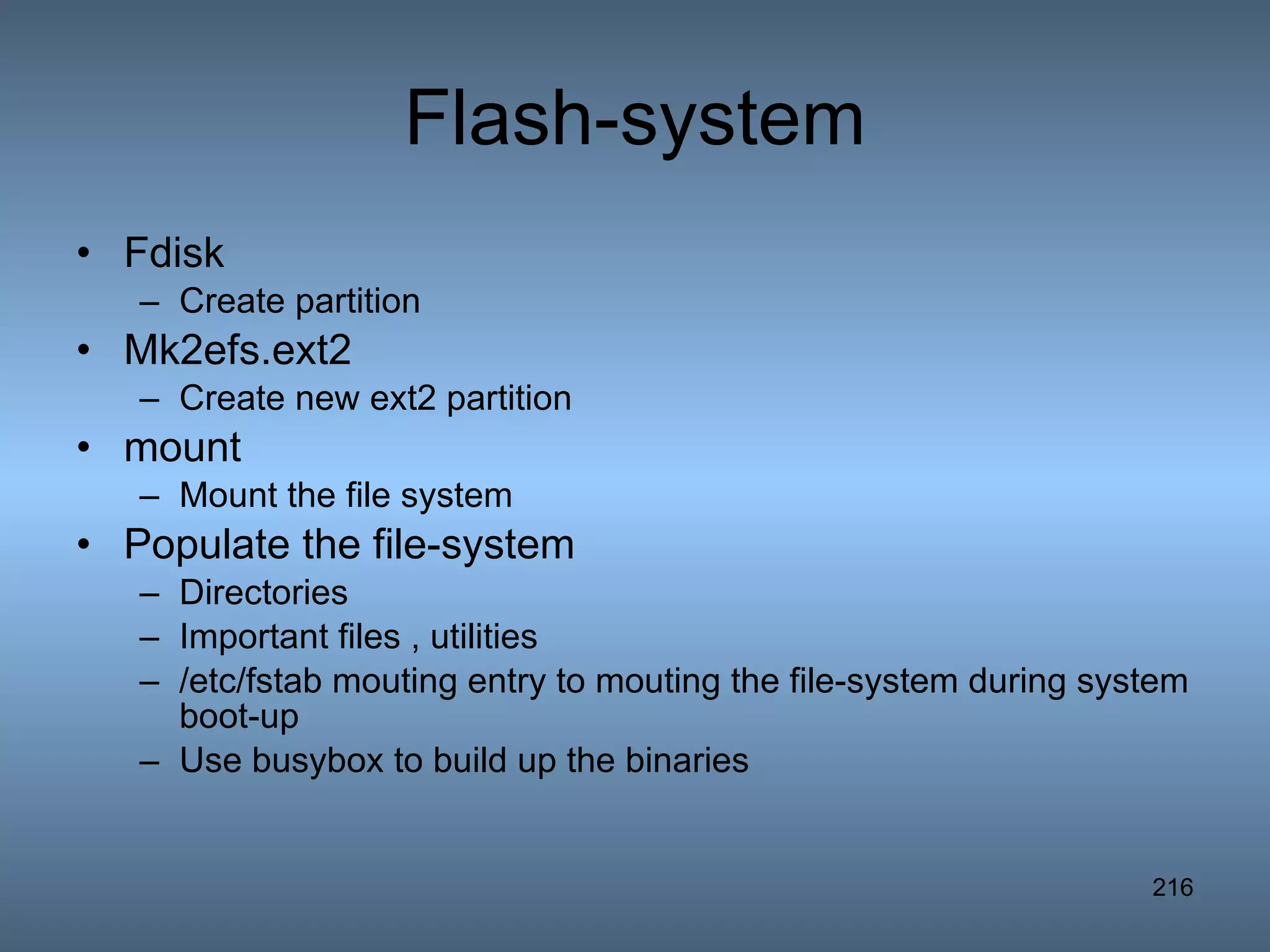 Flash-system Fdisk Create partition Mk2efs.ext2 Create new ext2 partition mount Mount the file system Populate the file-system Directories Important files , utilities /etc/fstab mouting entry to mouting the file-system during system boot-up Use busybox to build up the binaries 