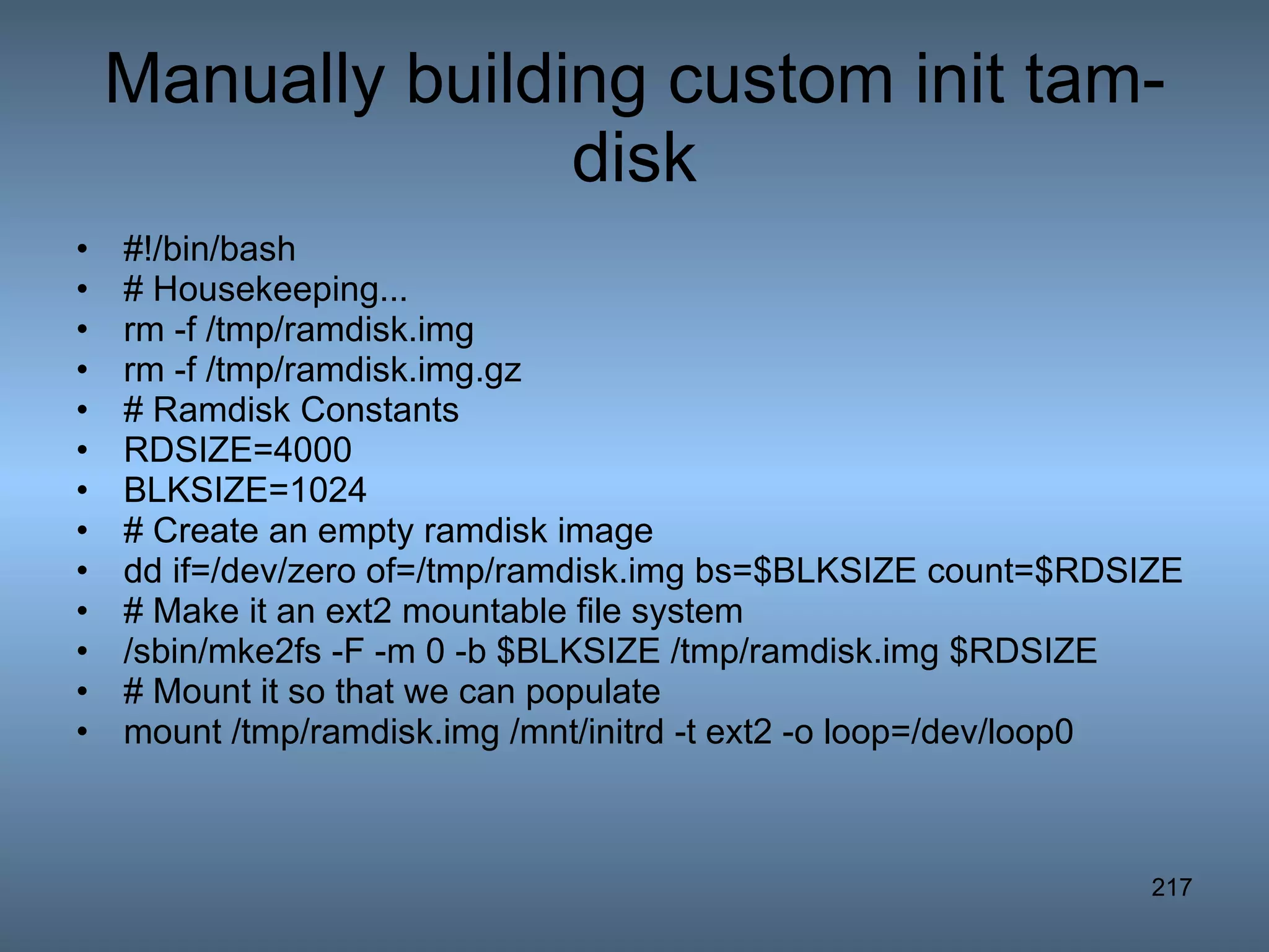 Manually building custom init tam-disk #!/bin/bash # Housekeeping... rm -f /tmp/ramdisk.img rm -f /tmp/ramdisk.img.gz # Ramdisk Constants RDSIZE=4000 BLKSIZE=1024 # Create an empty ramdisk image dd if=/dev/zero of=/tmp/ramdisk.img bs=$BLKSIZE count=$RDSIZE # Make it an ext2 mountable file system /sbin/mke2fs -F -m 0 -b $BLKSIZE /tmp/ramdisk.img $RDSIZE  # Mount it so that we can populate mount /tmp/ramdisk.img /mnt/initrd -t ext2 -o loop=/dev/loop0  