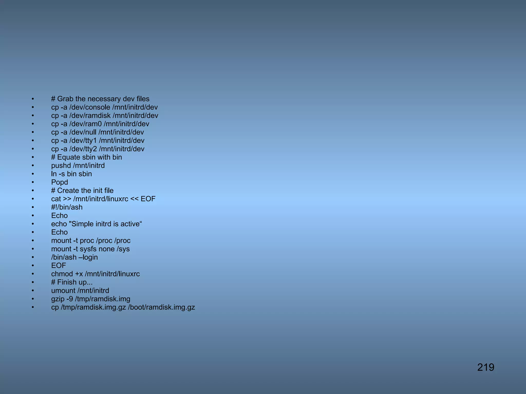 # Grab the necessary dev files cp -a /dev/console /mnt/initrd/dev cp -a /dev/ramdisk /mnt/initrd/dev cp -a /dev/ram0 /mnt/initrd/dev cp -a /dev/null /mnt/initrd/dev cp -a /dev/tty1 /mnt/initrd/dev cp -a /dev/tty2 /mnt/initrd/dev # Equate sbin with bin pushd /mnt/initrd ln -s bin sbin Popd # Create the init file cat >> /mnt/initrd/linuxrc << EOF #!/bin/ash Echo echo &quot;Simple initrd is active“ Echo mount -t proc /proc /proc mount -t sysfs none /sys /bin/ash –login EOF chmod +x /mnt/initrd/linuxrc # Finish up... umount /mnt/initrd gzip -9 /tmp/ramdisk.img cp /tmp/ramdisk.img.gz /boot/ramdisk.img.gz  
