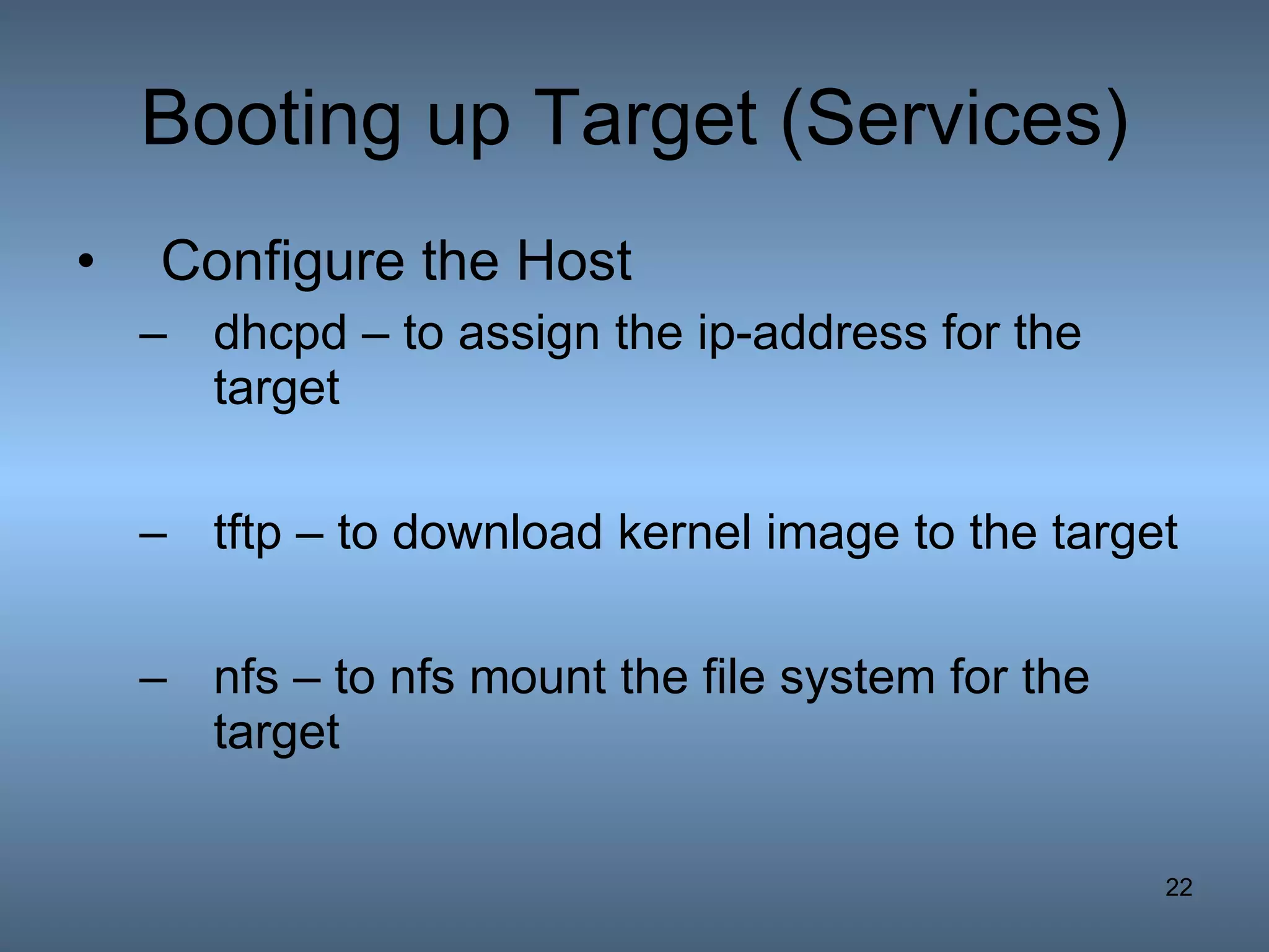 Booting up Target (Services) Configure the Host dhcpd – to assign the ip-address for the target tftp – to download kernel image to the target nfs – to nfs mount the file system for the target 