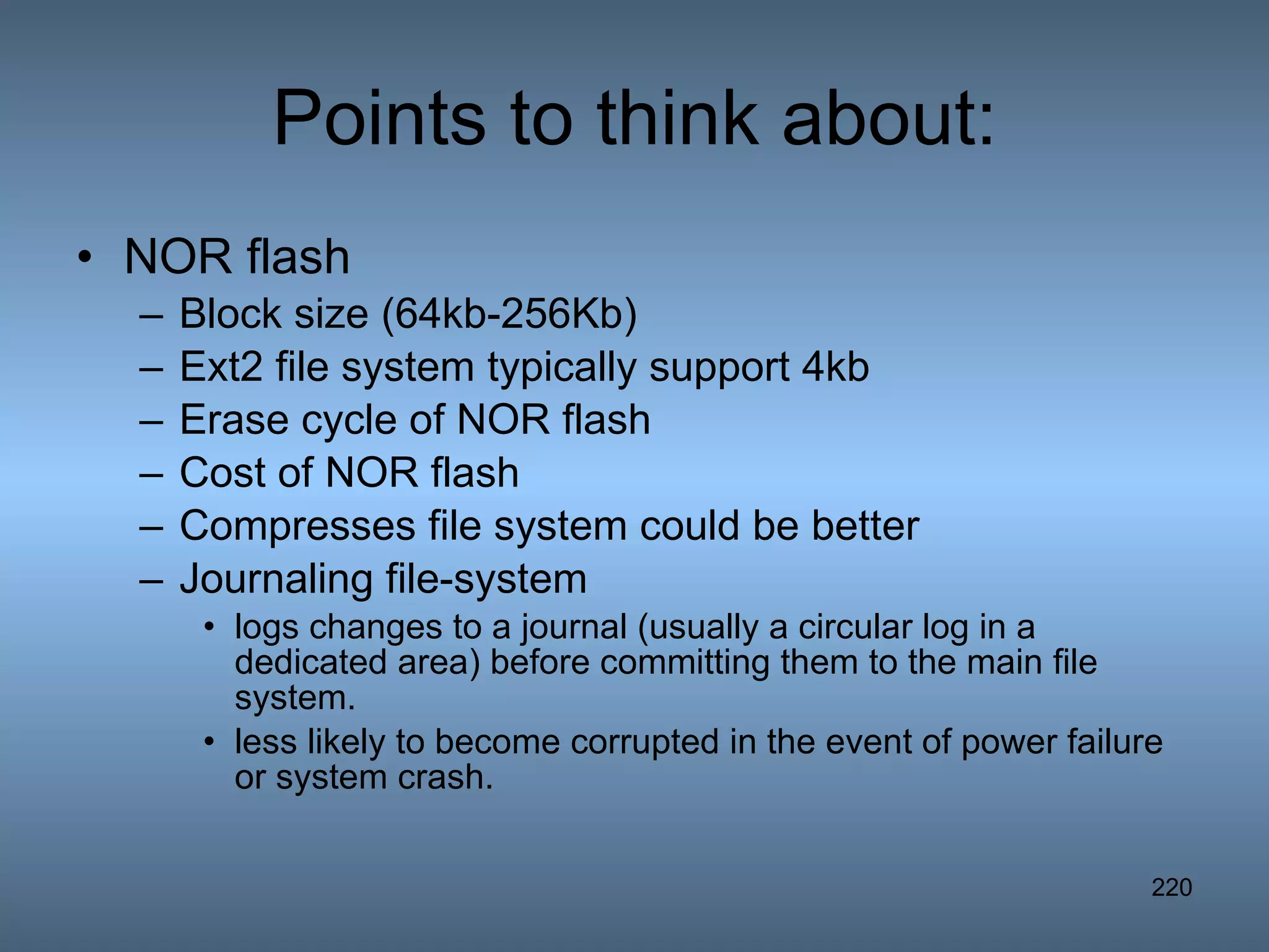 Points to think about: NOR flash Block size (64kb-256Kb) Ext2 file system typically support 4kb Erase cycle of NOR flash Cost of NOR flash Compresses file system could be better Journaling file-system logs changes to a journal (usually a circular log in a dedicated area) before committing them to the main file system. less likely to become corrupted in the event of power failure or system crash. 