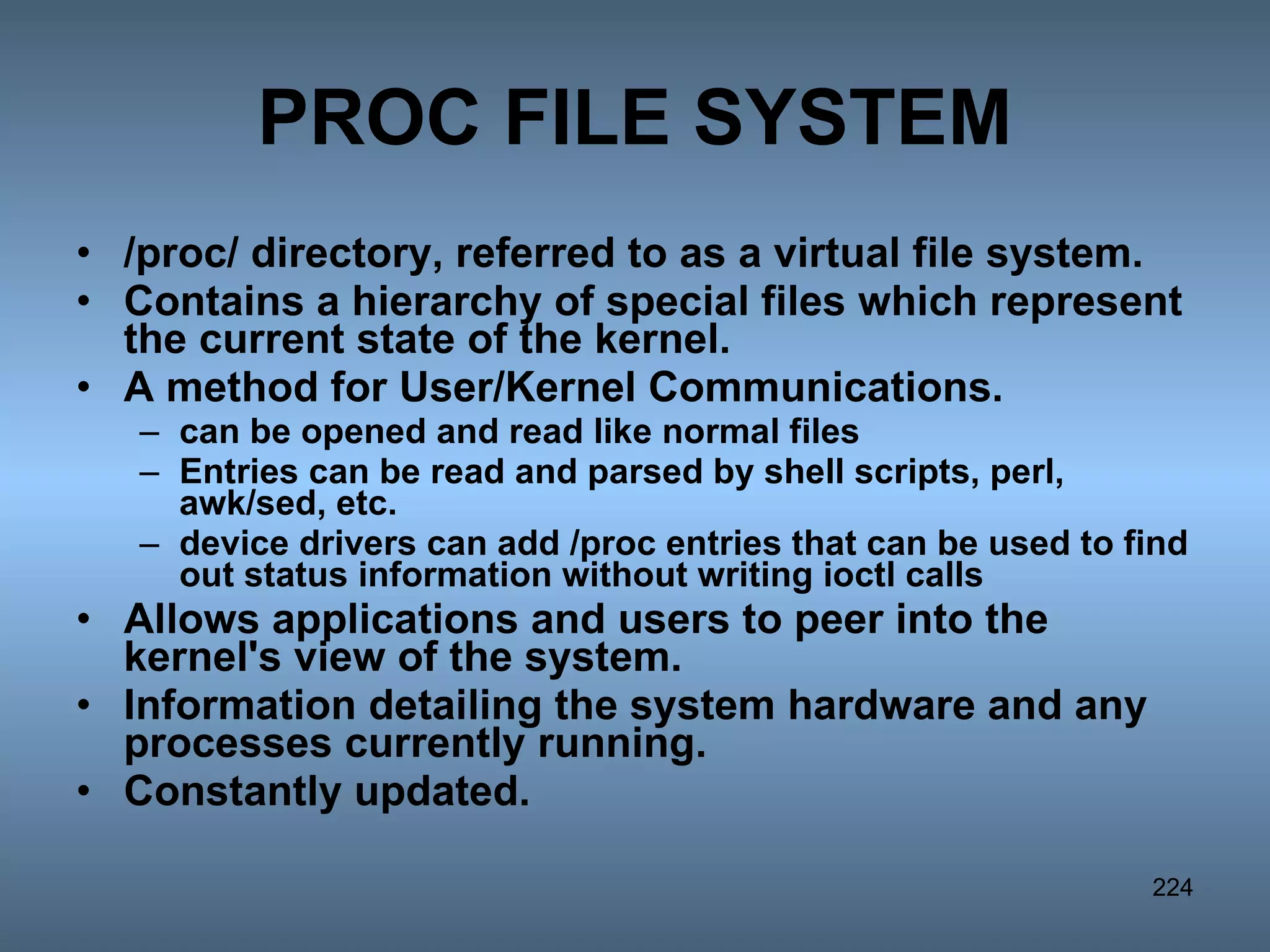 PROC FILE SYSTEM /proc/ directory, referred to as a virtual file system. Contains a hierarchy of special files which represent the current state of the kernel.  A method for User/Kernel Communications.  can be opened and read like normal files Entries can be read and parsed by shell scripts, perl, awk/sed, etc.  device drivers can add /proc entries that can be used to find out status information without writing ioctl calls Allows applications and users to peer into the kernel's view of the system. Information detailing the system hardware and any processes currently running.  Constantly updated. 