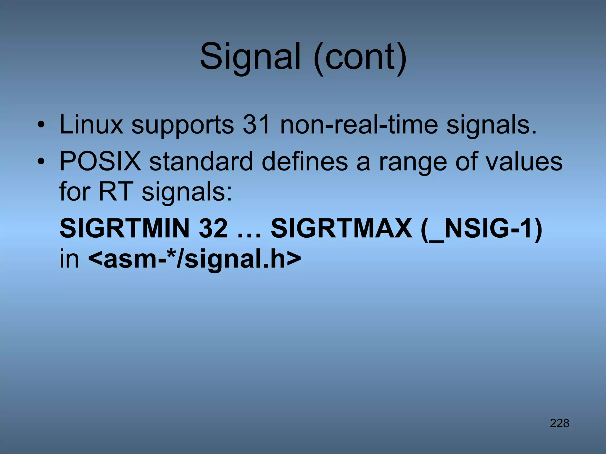Signal (cont) Linux supports 31 non-real-time signals. POSIX standard defines a range of values for RT signals: SIGRTMIN 32 … SIGRTMAX (_NSIG-1)  in  <asm-*/signal.h> 