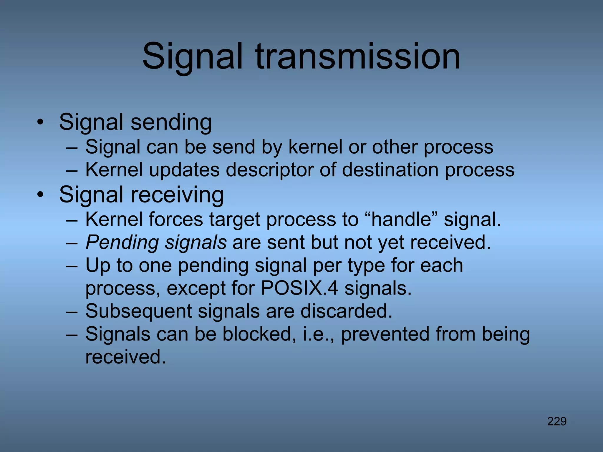 Signal transmission Signal sending  Signal can be send by kernel or other process Kernel updates descriptor of destination process  Signal receiving Kernel forces target process to “handle” signal. Pending signals  are sent but not yet received. Up to one pending signal per type for each process, except for POSIX.4 signals. Subsequent signals are discarded. Signals can be blocked, i.e., prevented from being received. 