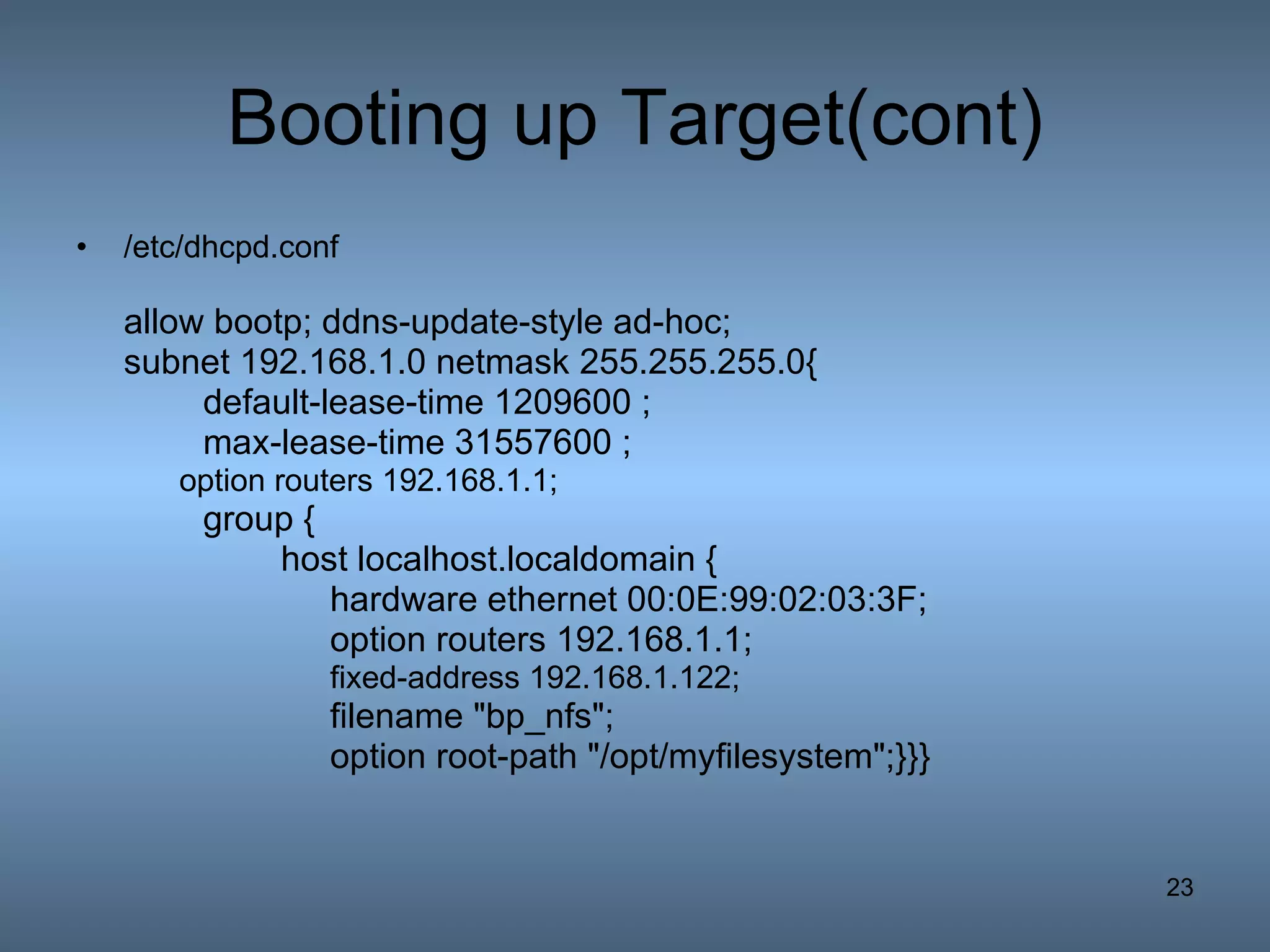 Booting up Target(cont) /etc/dhcpd.conf allow bootp; ddns-update-style ad-hoc; subnet 192.168.1.0 netmask 255.255.255.0{ default-lease-time 1209600 ; max-lease-time 31557600 ; option routers 192.168.1.1; group {   host localhost.localdomain { hardware ethernet 00:0E:99:02:03:3F;  option routers 192.168.1.1; fixed-address 192.168.1.122; filename &quot;bp_nfs&quot;; option root-path &quot;/opt/myfilesystem&quot;;}}} 