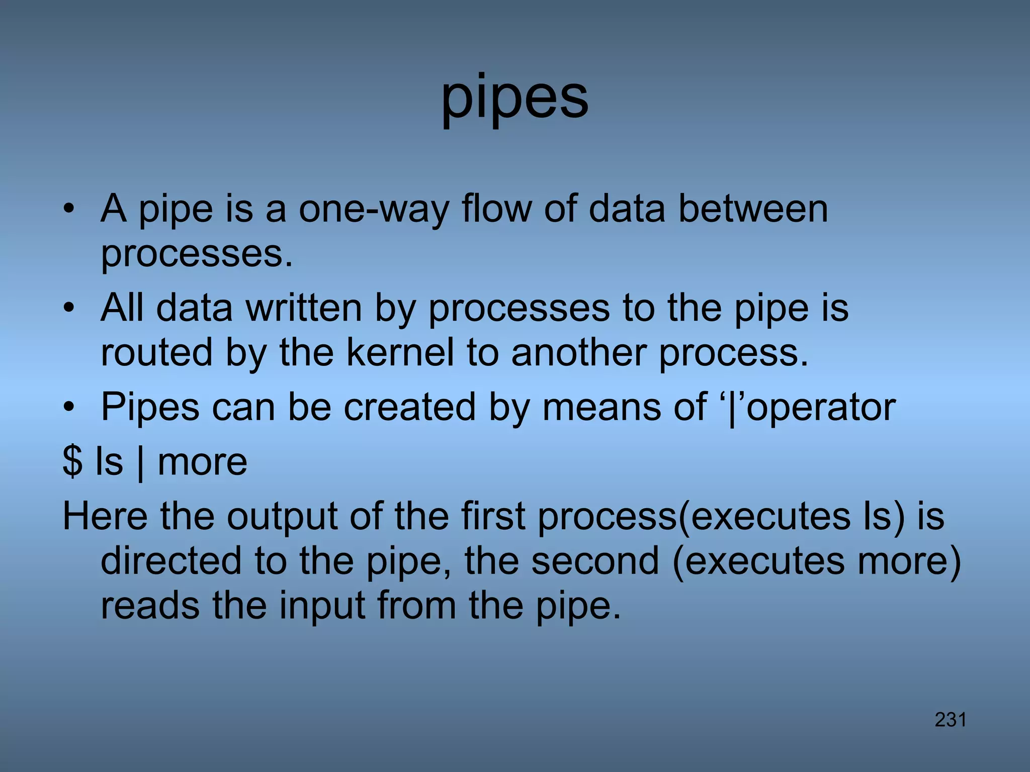 pipes A pipe is a one-way flow of data between processes. All data written by processes to the pipe is routed by the kernel to another process. Pipes can be created by means of ‘|’operator $ ls | more Here the output of the first process(executes ls) is directed to the pipe, the second (executes more) reads the input from the pipe. 