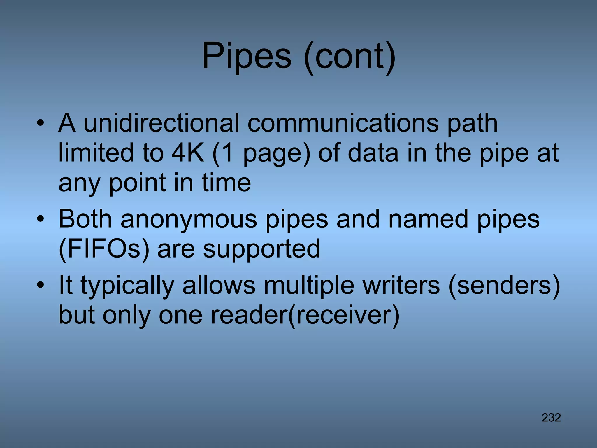 Pipes (cont) A unidirectional communications path limited to 4K (1 page) of data in the pipe at any point in time Both anonymous pipes and named pipes (FIFOs) are supported It typically allows multiple writers (senders) but only one reader(receiver) 