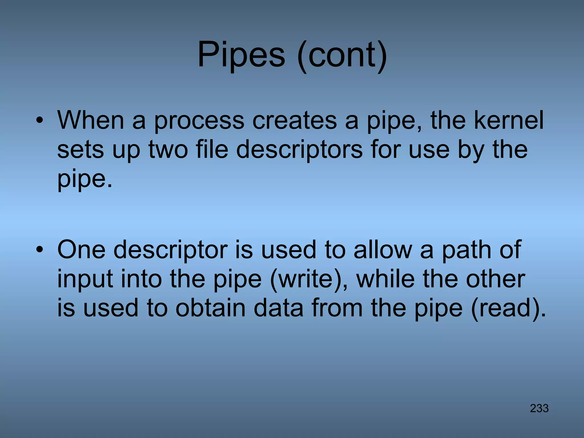 Pipes (cont) When a process creates a pipe, the kernel sets up two file descriptors for use by the pipe.  One descriptor is used to allow a path of input into the pipe (write), while the other is used to obtain data from the pipe (read).   