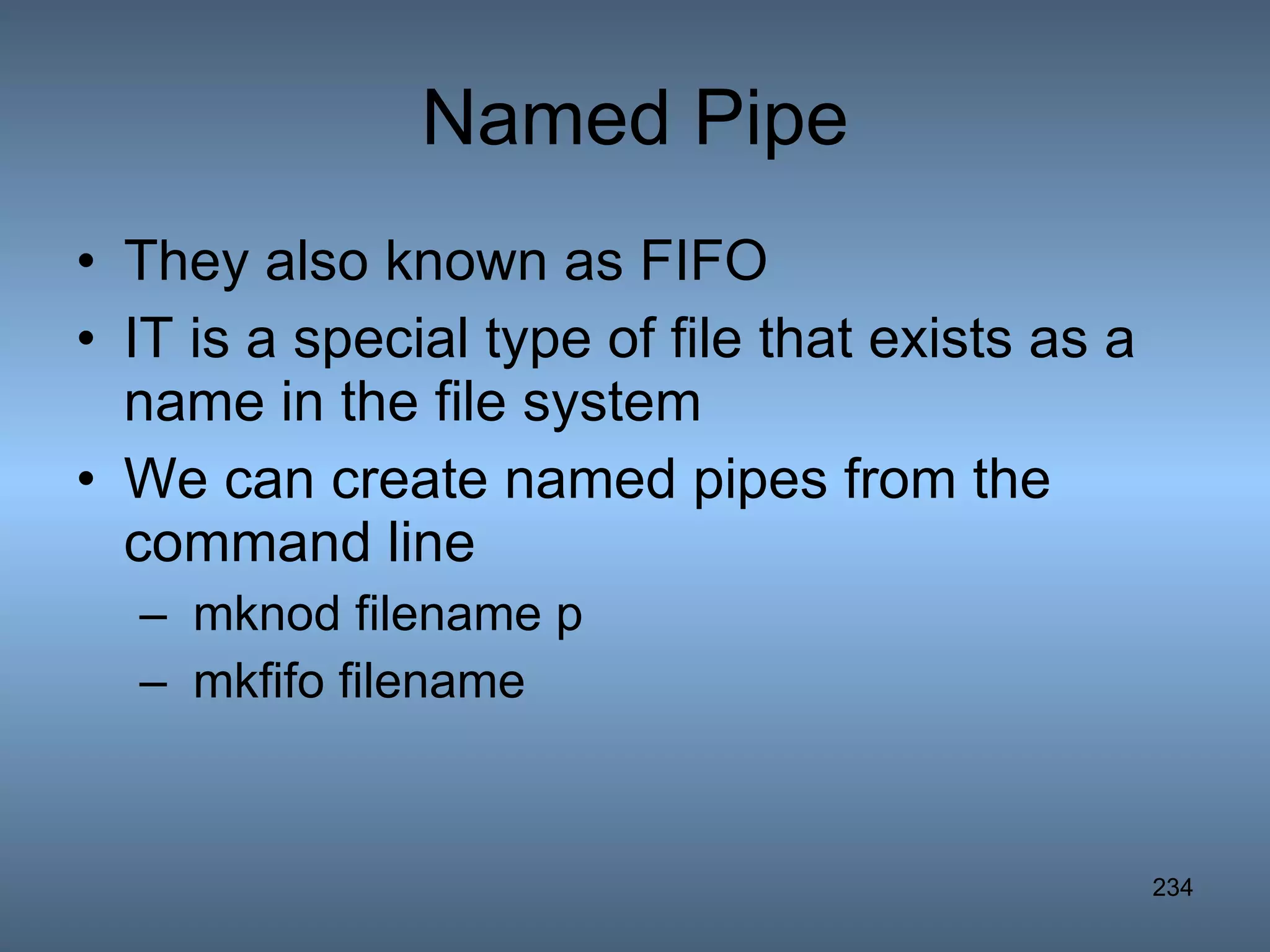 Named Pipe They also known as FIFO IT is a special type of file that exists as a name in the file system We can create named pipes from the command line mknod filename p mkfifo filename 