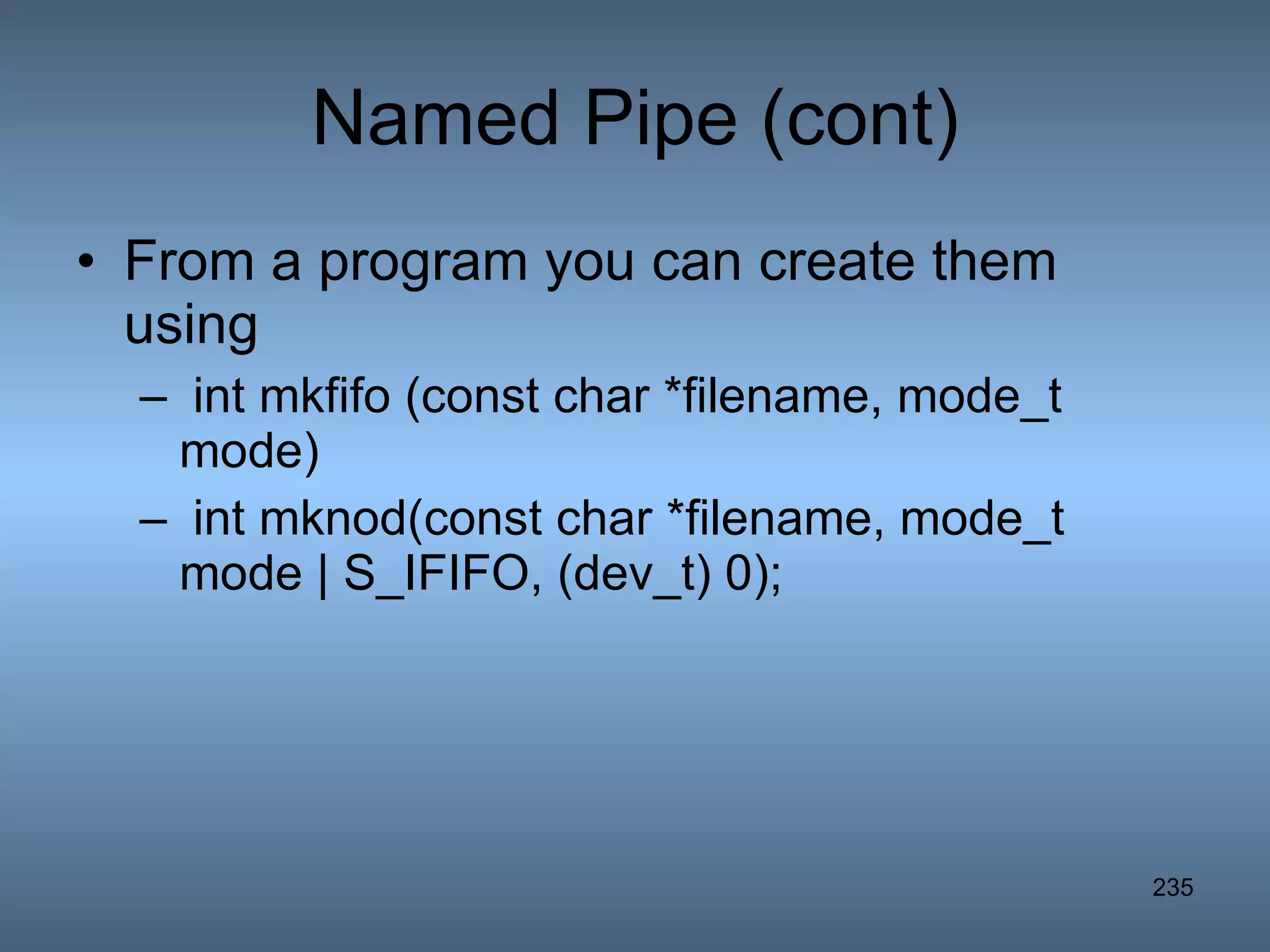 Named Pipe (cont) From a program you can create them using int mkfifo (const char *filename, mode_t mode) int mknod(const char *filename, mode_t mode | S_IFIFO, (dev_t) 0); 