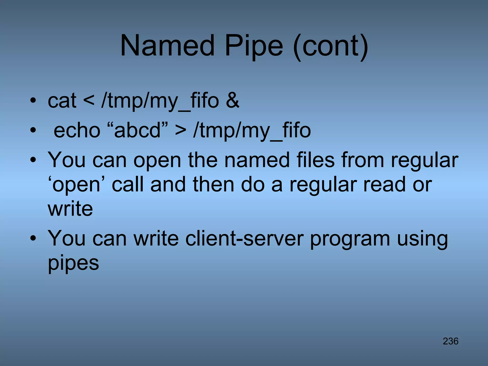 Named Pipe (cont) cat < /tmp/my_fifo & echo “abcd” > /tmp/my_fifo You can open the named files from regular ‘open’ call and then do a regular read or write You can write client-server program using pipes 