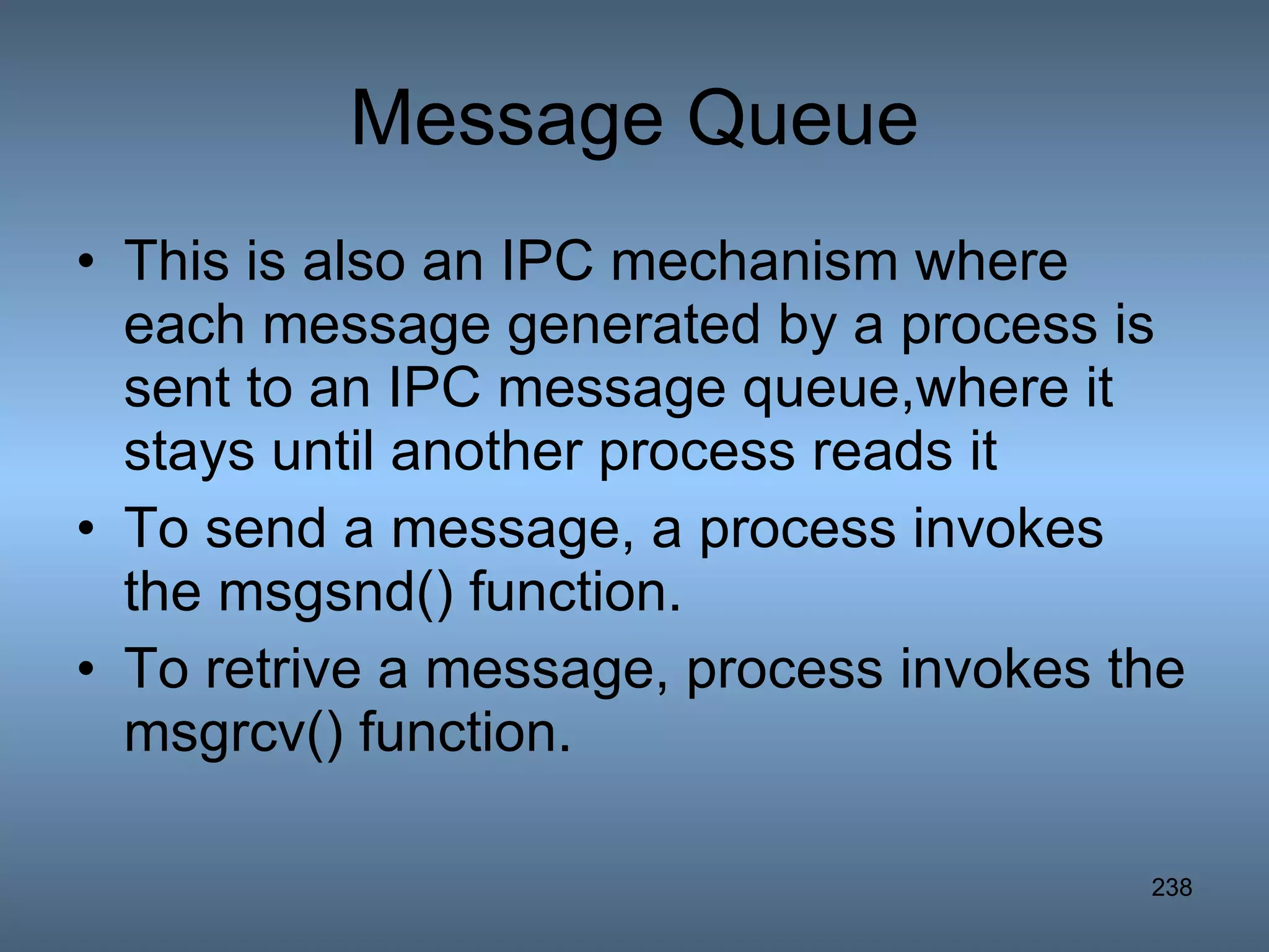 Message Queue This is also an IPC mechanism where each message generated by a process is sent to an IPC message queue,where it stays until another process reads it To send a message, a process invokes the msgsnd() function. To retrive a message, process invokes the msgrcv() function. 