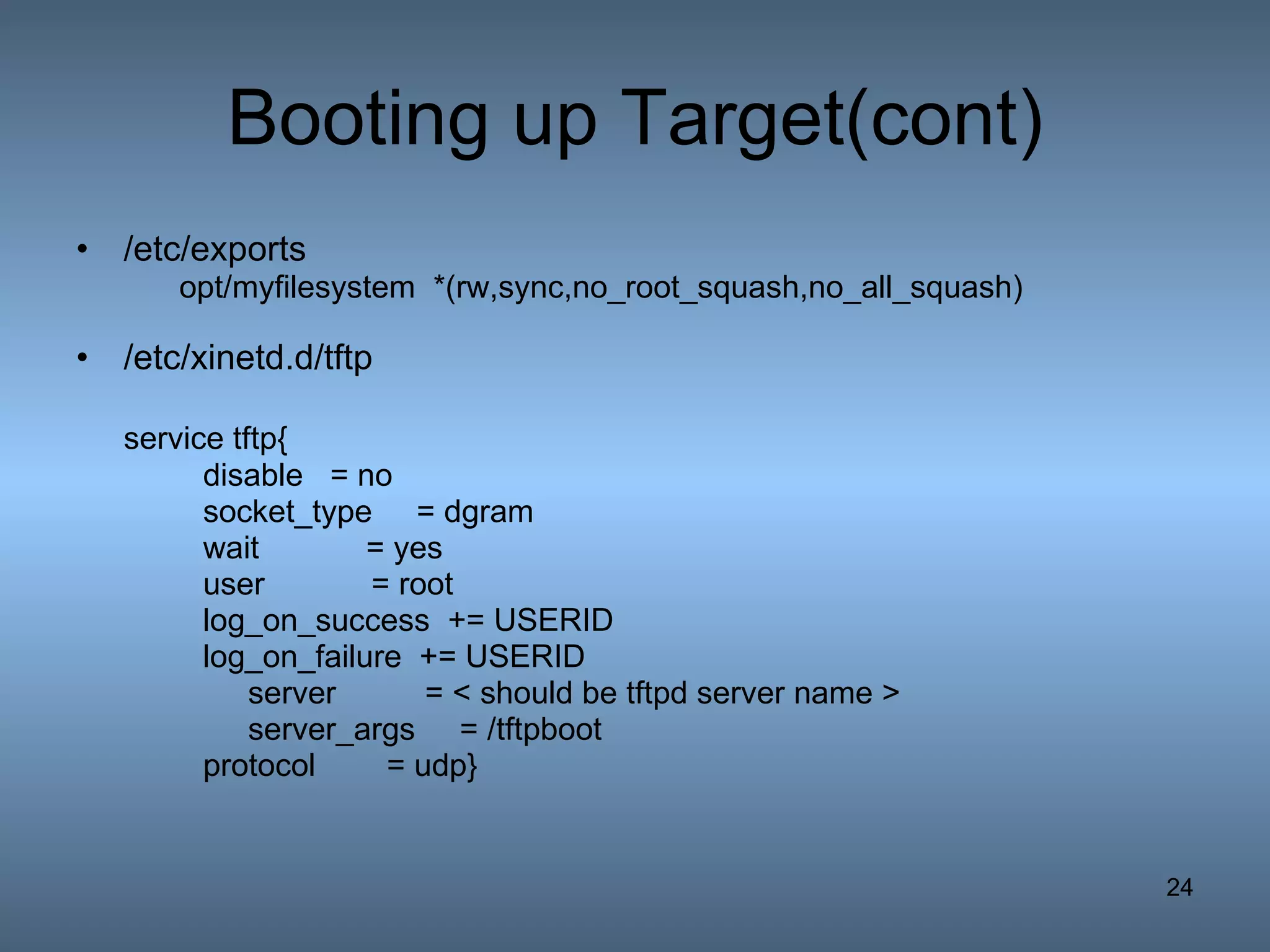 Booting up Target(cont) /etc/exports opt/myfilesystem  *(rw,sync,no_root_squash,no_all_squash)  /etc/xinetd.d/tftp service tftp{ disable = no socket_type  = dgram wait  = yes user  = root log_on_success  += USERID log_on_failure  += USERID   server  = < should be tftpd server name >   server_args  = /tftpboot   protocol  = udp} 